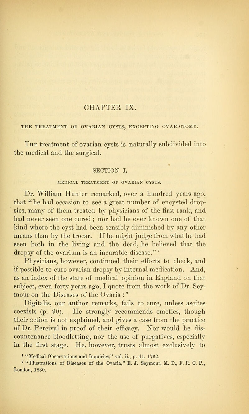 THE TREATMENT OF OVARIAN CYSTS, EXCEPTING OVARIOTOMY. The treatment of ovarian cysts is naturally subdivided into the medical and the surgical. SECTION I. MEDICAL TEEATMENT OF OVAKIAN CYSTS. Dr. William Hunter remarked, over a hundred years ago, that  he had occasion to see a great number of encysted drop- sies, many of them treated by physicians of the first rank, and had never seen one cured; nor had he ever known one of that kind where the cyst had been sensibly diminished by any other means than by the trocar. If he might judge from what he had seen both in the living and the dead, he believed that the dropsy of the ovarium is an incurable disease. * Physicians, however, continued their efforts to check, and if possible to cure ovarian dropsy by internal medication. And, as an index of the state of medical opinion in England on that subject, even forty years ago, I quote from the work of Dr. Sey- mour on the Diseases of the Ovaria :2 Digitalis, our author remarks, fails to cure, unless ascites coexists (p. 90). He strongly recommends emetics, though their action is not explained, and gives a case from the practice of Dr. Percival in proof of their efficacy. Nor would he dis- countenance bloodletting, nor the use of purgatives, especially in the first stage. He, however, trusts almost exclusively to 1 Medical Observations and Inquiries, vol. ii., p. 41, 17G2. 2  Illustrations of Diseases of the Ovaria, E. J. Seymour, M. D., F. R. C. P., London, 1830.