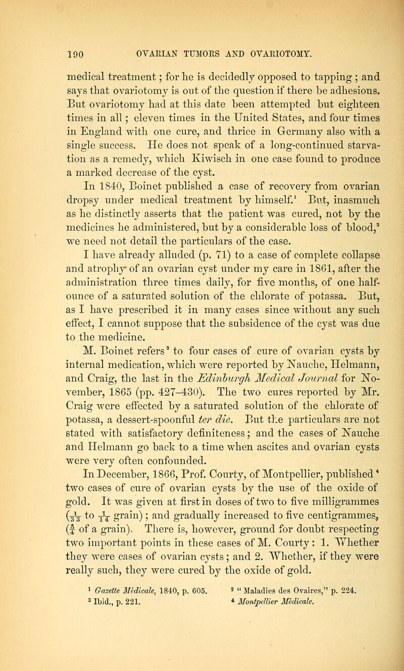 medical treatment; for lie is decidedly opposed to tapping ; and says that ovariotomy is out of the question if there be adhesions. But ovariotomy had at this date been attempted but eighteen times in all; eleven times in the United States, and four times in England with one cure, and thrice in Germany also with a single success. He does not speak of a long-continued starva- tion as a remedy, which Kiwisch in one case found to produce a marked decrease of the cyst. In 1840, Boinet published a case of recovery from ovarian dropsy under medical treatment by himself.1 But, inasmuch as he distinctly asserts that the patient was cured, not by the medicines he administered, but by a considerable loss of blood,a we need not detail the particulars of the case. I have already alluded (p. Tl) to a case of complete collapse and atrophy of an ovarian cyst under my care in 1861, after the administration three times daily, for five months, of one half- ounce of a saturated solution of the chlorate of potassa. But, as I have prescribed it in many cases since without any such effect, I cannot suppose that the subsidence of the cyst was due to the medicine. M. Boinet refers3 to four cases of cure of ovarian cysts by internal medication, which were reported by Nauche, Helmann, and Craig, the last in the Edinburgh Medical Journal for No- vember, 1865 (pp. 427-430). The two cures reported by Mr. Craig were effected by a saturated solution of the chlorate of potassa, a dessert-spoonful ter die. But the particulars are not stated with satisfactory definiteness; and the cases of ]STauche and Helmann go back to a time when ascites and ovarian cysts were very often confounded. In December, 1866, Prof. Courty, of Montpellier, published* two cases of cure of ovarian cysts by the use of the oxide of gold. It was given at first in doses of two to five milligrammes (it to it grain); and gradually increased to five centigrammes, (f of a grain). There is, however, ground for doubt respecting two important points in these cases of M. Courty: 1. Whether they were cases of ovarian cysts; and 2. Whether, if they were really such, they were cured by the oxide of gold. 1 Gazette Medicate, 1840, p. 605. 2  Maladies des Ovaires, p. 224. 3 Ibid., p. 221. 4 Montpellier Medicate.