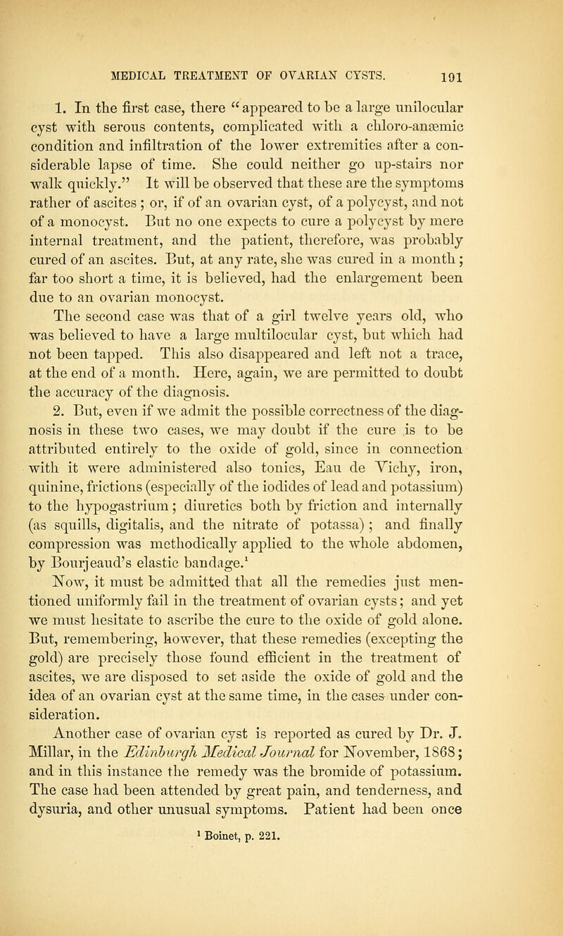 1. In the first case, there  appeared to be a large unilocular cyst with serous contents, complicated with a chloro-ansemic condition and infiltration of the lower extremities after a con- siderable lapse of time. She could neither go up-stairs nor walk quickly. It will be observed that these are the symptoms rather of ascites ; or, if of an ovarian cyst, of a polycyst, and not of a monocyst. But no one expects to cure a polycyst by mere internal treatment, and the patient, therefore, was probably cured of an ascites. But, at any rate, she was cured in a month; far too short a time, it is believed, had the enlargement been due to an ovarian monocyst. The second case was that of a girl twelve years old, who was believed to have a large multilocular cyst, but which had not been tapped. This also disappeared and left not a trace, at the end of a month. Here, again, we are permitted to doubt the accuracy of the diagnosis. 2. But, even if we admit the possible correctness of the diag- nosis in these two cases, we may doubt if the cure is to be attributed entirely to the oxide of gold, since in connection with it were administered also tonics, Eau de Vichy, iron, quinine, frictions (especially of the iodides of lead and potassium) to the hypogastrium; diuretics both by friction and internally (as squills, digitalis, and the nitrate of potassa) ; and finally compression was methodically applied to the whole abdomen, by Bourjeaud's elastic bandage.1 Now, it must be admitted that all the remedies just men- tioned uniformly fail in the treatment of ovarian cysts; and yet we must hesitate to ascribe the cure to the oxide of gold alone. But, remembering, however, that these remedies (excepting the gold) are precisely those found efficient in the treatment of ascites, we are disposed to set aside the oxide of gold and the idea of an ovarian cyst at the same time, in the cases under con- sideration. Another case of ovarian cyst is reported as cured by Dr. J. Millar, in the Edinburgh MedicaUoumal for November, 1868; and in this instance the remedy was the bromide of potassium. The case had been attended by great pain, and tenderness, and dysuria, and other unusual symptoms. Patient had been once 1 Boinet, p. 221.