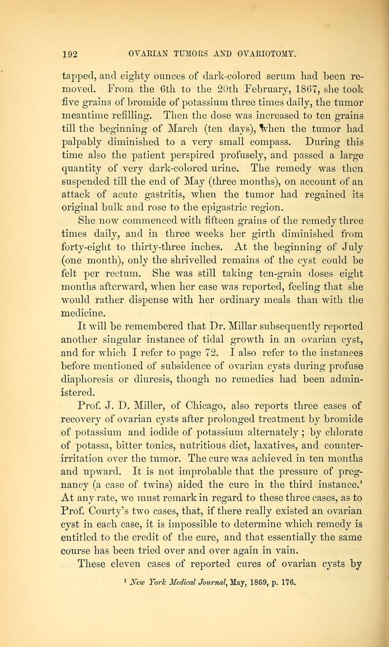 tapped, and eighty ounces of dark-colored serum had been re- moved. From the 6th to the 20th February, 1867, she took five grains of bromide of potassium three times daily, the tumor meantime refilling. Then the dose was increased to ten grains till the beginning of March (ten days), when the tumor had palpably diminished to a very small compass. During this time also the patient perspired profusely, and passed a large quantity of very dark-colored urine. The remedy was then suspended till the end of May (three months), on account of an attack of acute gastritis, when the tumor had regained its original bulk and rose to the epigastric region. She now commenced with fifteen grains of the remedy three times daily, and in three weeks her girth diminished from forty-eight to thirty-three inches. At the beginning of July (one month), only the shrivelled remains of the cyst could be felt per rectum. She was still taking ten-grain doses eight months afterward, when her case was reported, feeling that she would rather dispense with her ordinary meals than with the medicine. It will be remembered that Dr. Millar subsequently reported another singular instance of tidal growth in an ovarian cyst, and for which I refer to page 72. I also refer to the instances before mentioned of subsidence of ovarian cysts during profuse diaphoresis or diuresis, though no remedies had been admin- istered. Prof. J. D. Miller, of Chicago, also reports three cases of recovery of ovarian cysts after prolonged treatment by bromide of potassium and iodide of potassium alternately; by chlorate of potassa, bitter tonics, nutritious diet, laxatives, and counter- irritation over the tumor. The cure was achieved in ten months and upward. It is not improbable that the pressure of preg- nancy (a case of twins) aided the cure in the third instance.1 At any rate, we must remark in regard to these three cases, as to Prof. Courty's two cases, that, if there really existed an ovarian cyst in each case, it is impossible to determine which remedy is entitled to the credit of the cure, and that essentially the same course has been tried over and over again in vain. These eleven cases of reported cures of ovarian cysts by 1 New York Medical Journal, May. 1869, p. 176.