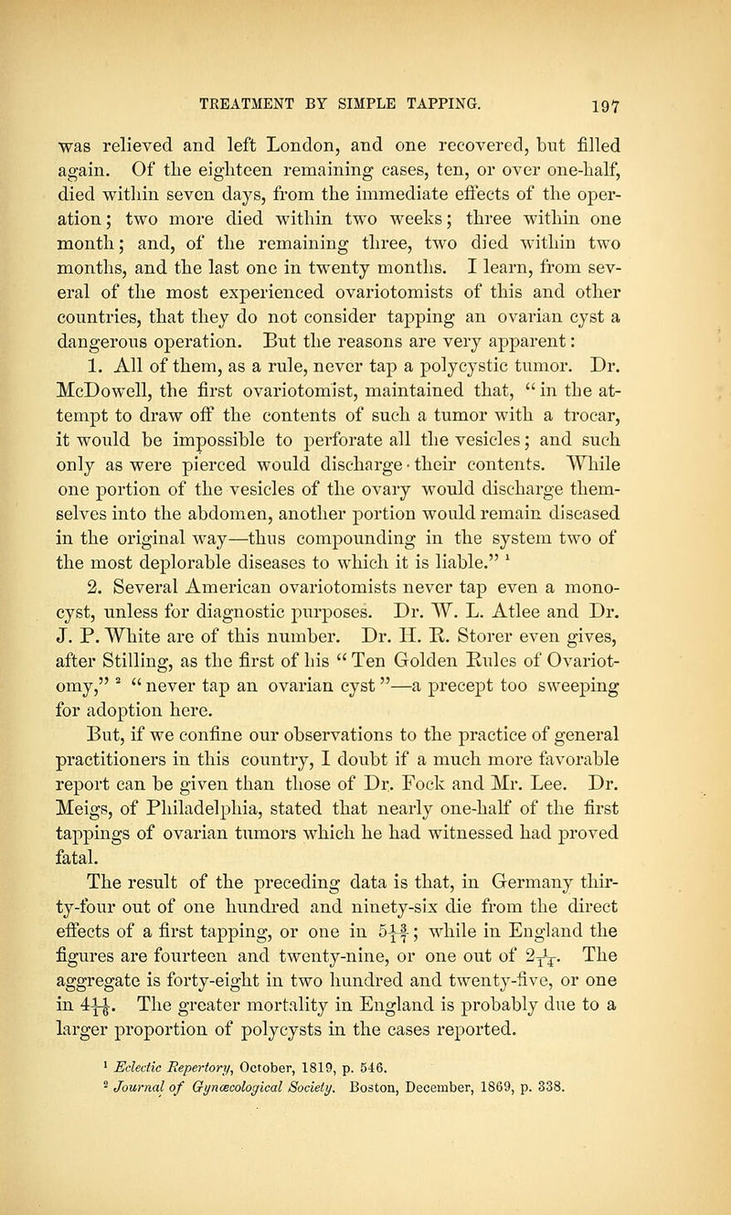 was relieved and left London, and one recovered, but filled again. Of the eighteen remaining cases, ten, or over one-half, died within seven days, from the immediate effects of the oper- ation ; two more died within two weeks; three within one month; and, of the remaining three, two died within two months, and the last one in twenty months. I learn, from sev- eral of the most experienced ovariotomists of this and other countries, that they do not consider tapping an ovarian cyst a dangerous operation. But the reasons are very apparent: 1. All of them, as a rule, never tap a polycystic tumor. Dr. McDowell, the first ovariotomist, maintained that,  in the at- tempt to draw off the contents of such a tumor with a trocar, it would be impossible to perforate all the vesicles; and such only as were pierced would discharge • their contents. While one portion of the vesicles of the ovary would discharge them- selves into the abdomen, another portion would remain diseased in the original way—thus compounding in the system two of the most deplorable diseases to which it is liable. 1 2. Several American ovariotomists never tap even a mono- cyst, unless for diagnostic purposes. Dr. W. L. Atlee and Dr. J. P. White are of this number. Dr. H. P. Storer even gives, after Stilling, as the first of his  Ten Golden Rules of Ovariot- omy, 2  never tap an ovarian cyst—a precept too sweeping for adoption here. But, if we confine our observations to the practice of general practitioners in this country, I doubt if a much more favorable report can be given than those of Dr. Fock and Mr. Lee. Dr. Meigs, of Philadelphia, stated that nearly one-half of the first tappings of ovarian tumors which he had witnessed had proved fatal. The result of the preceding data is that, in Germany thir- ty-four out of one hundred and ninety-six die from the direct effects of a first tapping, or one in 5-^f-; while in England the figures are fourteen and twenty-nine, or one out of 2^T. The aggregate is forty-eight in two hundred and twenty-five, or one in 4-i-£. The greater mortality in England is probably due to a larger proportion of polycysts in the cases reported. 1 Eclectic Repertory, October, 1819, p. 546. 2 Journal of Gynaecological Society. Boston, December, 1869, p. 338.