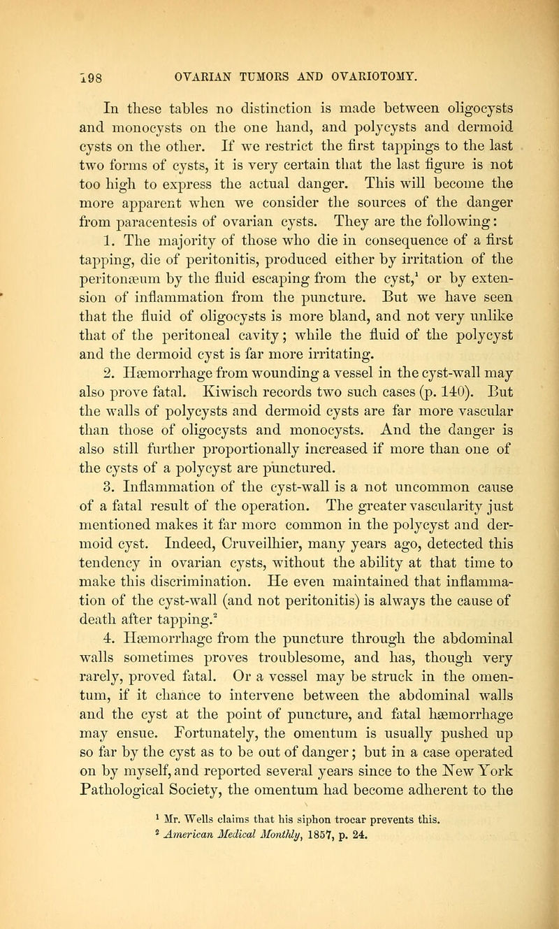 In these tables no distinction is made between oligocysts and monocysts on the one hand, and polycysts and dermoid cysts on the other. If we restrict the first tappings to the last two forms of cysts, it is very certain that the last figure is not too high to express the actual danger. This will become the more apparent when we consider the sources of the danger from paracentesis of ovarian cysts. They are the following: 1. The majority of those who die in consequence of a first tapping, die of peritonitis, produced either by irritation of the peritonaeum by the fluid escaping from the cyst,1 or by exten- sion of inflammation from the puncture. But we have seen that the fluid of oligocysts is more bland, and not very unlike that of the peritoneal cavity; while the fluid of the polycyst and the dermoid cyst is far more irritating. 2. Haemorrhage from wounding a vessel in the cyst-wall may also prove fatal. Kiwisch records two such cases (p. 140). But the walls of polycysts and dermoid cysts are far more vascular than those of oligocysts and monocysts. And the danger is also still further proportionally increased if more than one of the cysts of a polycyst are punctured. 3. Inflammation of the cyst-wall is a not uncommon cause of a fatal result of the operation. The greater vascularity just mentioned makes it far more common in the polycyst and der- moid cyst. Indeed, Cruveilhier, many years ago, detected this tendency in ovarian cysts, without the ability at that time to make this discrimination. He even maintained that inflamma- tion of the cyst-wall (and not peritonitis) is always the cause of death after tapping.2 4. Haemorrhage from the puncture through the abdominal walls sometimes proves troublesome, and has, though very rarely, proved fatal. Or a vessel may be struck in the omen- tum, if it chance to intervene between the abdominal walls and the cyst at the point of puncture, and fatal haemorrhage may ensue. Fortunately, the omentum is usually pushed up so far by the cyst as to be out of danger; but in a case operated on by myself, and reported several years since to the New York Pathological Society, the omentum had become adherent to the 1 Mr. Wells claims that his siphon trocar prevents this. 2 American Medical Monthly, 1857, p. 24.