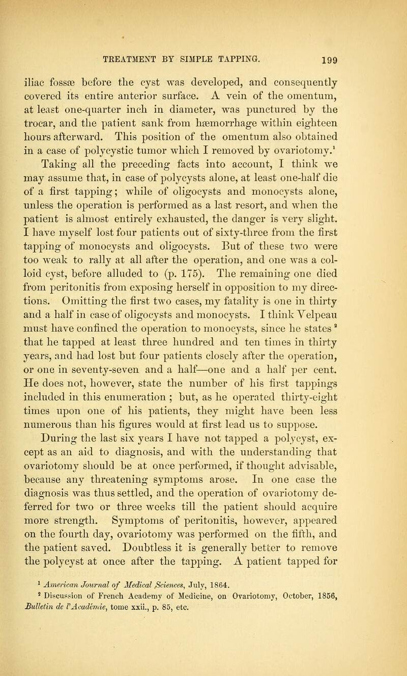 iliac fossse before the cyst was developed, and consequently covered its entire anterior surface. A vein of the omentum, at least one-quarter inch in diameter, was punctured by the trocar, and the patient sank from haemorrhage within eighteen hours afterward. This position of the omentum also obtained in a case of polycystic tumor which I removed by ovariotomy.1 Taking all the preceding facts into account, I think we may assume that, in case of poly cysts alone, at least one-half die of a first tapping; while of oligocysts and monocysts alone, unless the operation is performed as a last resort, and when the patient is almost entirely exhausted, the danger is very slight. I have myself lost four patients out of sixty-three from the first tapping of monocysts and oligocysts. But of these two were too weak to rally at all after the operation, and one was a col- loid cyst, before alluded to (p. 175). The remaining one died from peritonitis from exposing herself in opposition to my direc- tions. Omitting the first two cases, my fatality is one in thirty and a half in case of oligocysts and monocysts. I think Yelpeau must have confined the operation to monocysts, since he states a that he tapped at least three hundred and ten times in thirty years, and had lost but four patients closely after the operation, or one in seventy-seven and a half—one and a half per cent. He does not, however, state the number of his first tappings included in this enumeration ; but, as he operated thirty-eight times upon one of his patients, they might have been less numerous than his figures would at first lead us to suppose. During the last six years I have not tapped a polycyst, ex- cept as an aid to diagnosis, and with the understanding that ovariotomy should be at once performed, if thought advisable, because any threatening symptoms arose. In one case the diagnosis was thus settled, and the operation of ovariotomy de- ferred for two or three weeks till the patient should acquire more strength. Symptoms of peritonitis, however, appeared on the fourth day, ovariotomy was performed on the fifth, and the patient saved. Doubtless it is generally better to remove the polycyst at once after the tapping. A patient tapped for 1 American Journal of Medical /Sciences, July, 1864. 2 Discussion of French Academy of Medicine, on Ovariotomy, October, 1856, Bulletin de PAcademie, tome xxii., p. 85, etc.