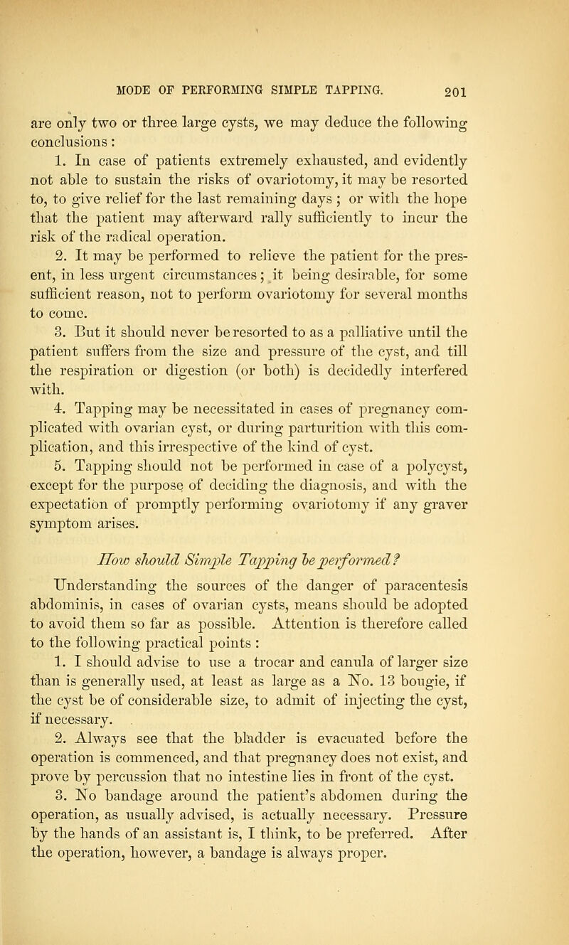 are only two or three large cysts, we may deduce the following conclusions: 1. In case of patients extremely exhausted, and evidently not able to sustain the risks of ovariotomy, it may be resorted to, to give relief for the last remaining days ; or with the hope that the patient may afterward rally sufficiently to incur the risk of the radical operation. 2. It may be performed to relieve the patient for the pres- ent, in less urgent circumstances; it being desirable, for some sufficient reason, not to perform ovariotomy for several months to come. 3. But it should never be resorted to as a palliative until the patient suffers from the size and pressure of the cyst, and till the respiration or digestion (or both) is decidedly interfered with. 4. Tapping may be necessitated in cases of pregnancy com- plicated with ovarian cyst, or during parturition with this com- plication, and this irrespective of the kind of cyst. 5. Tapping should not be performed in case of a poly cyst, except for the purpose of deciding the diagnosis, and with the expectation of promptly performing ovariotomy if any graver symptom arises. How should Simple Tapping he performed? Understanding the sources of the danger of paracentesis abdominis, in cases of ovarian cysts, means should be adopted to avoid them so far as possible. Attention is therefore called to the following practical points : 1. I should advise to use a trocar and canula of larger size than is generally used, at least as large as a ISTo. 13 bougie, if the cyst be of considerable size, to admit of injecting the cyst, if necessary. 2. Always see that the bladder is evacuated before the operation is commenced, and that pregnancy does not exist, and prove by percussion that no intestine lies in front of the cyst. 3. ISTo bandage around the patient's abdomen during the operation, as usually advised, is actually necessary. Pressure by the hands of an assistant is, I think, to be preferred. After the operation, however, a bandage is always proper.