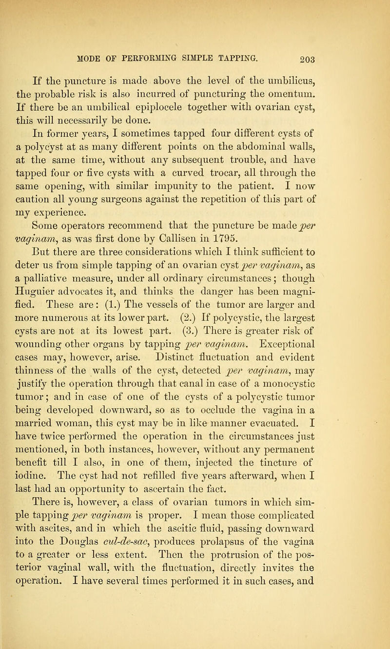 If the puncture is made above the level of the umbilicus, the probable risk is also incurred of puncturing the omentum. If there be an umbilical epiplocele together with ovarian cyst, this will necessarily be done. In former years, I sometimes tapped four different cysts of a polycyst at as many different points on the abdominal walls, at the same time, without any subsequent trouble, and have tapped four or five cysts with a curved trocar, all through the same opening, with similar impunity to the patient. I now caution all young surgeons against the repetition of this part of my experience. Some operators recommend that the puncture be ma.de per vaginam, as was first done by Callisen in 1795. But there are three considerations which I think sufficient to deter us from simple tapping of an ovarian cyst per vaginam, as a palliative measure, under all ordinary circumstances; though Huguier advocates it, and thinks the danger has been magni- fied. These are : (1.) The vessels of the tumor are larger and more numerous at its lower part. (2.) If polycystic, the largest cysts are not at its lowest part. (3.) There is greater risk of wounding other organs by tapping per vaginam. Exceptional cases may, however, arise. Distinct fluctuation and evident thinness of the walls of the cyst, detected per vaginam, may justify the operation through that canal in case of a monocystic tumor; and in case of one of the cysts of a polycystic tumor being developed downward, so as to occlude the vagina in a married woman, this cyst may be in like manner evacuated. I have twice performed the operation in the circumstances just mentioned, in both instances, however, without any permanent benefit till I also, in one of them, injected the tincture of iodine. The cyst had not refilled five years afterward, when I last had an opportunity to ascertain the fact. There is, however, a class of ovarian tumors in which sim- ple tapping per vaginam is proper. I mean those complicated with ascites, and in which the ascitic fluid, passing downward into the Douglas cul-de-sac, produces prolapsus of the vagina to a greater or less extent. Then the protrusion of the pos- terior vaginal wall, with the fluctuation, directly invites the operation. I have several times performed it in such cases, and