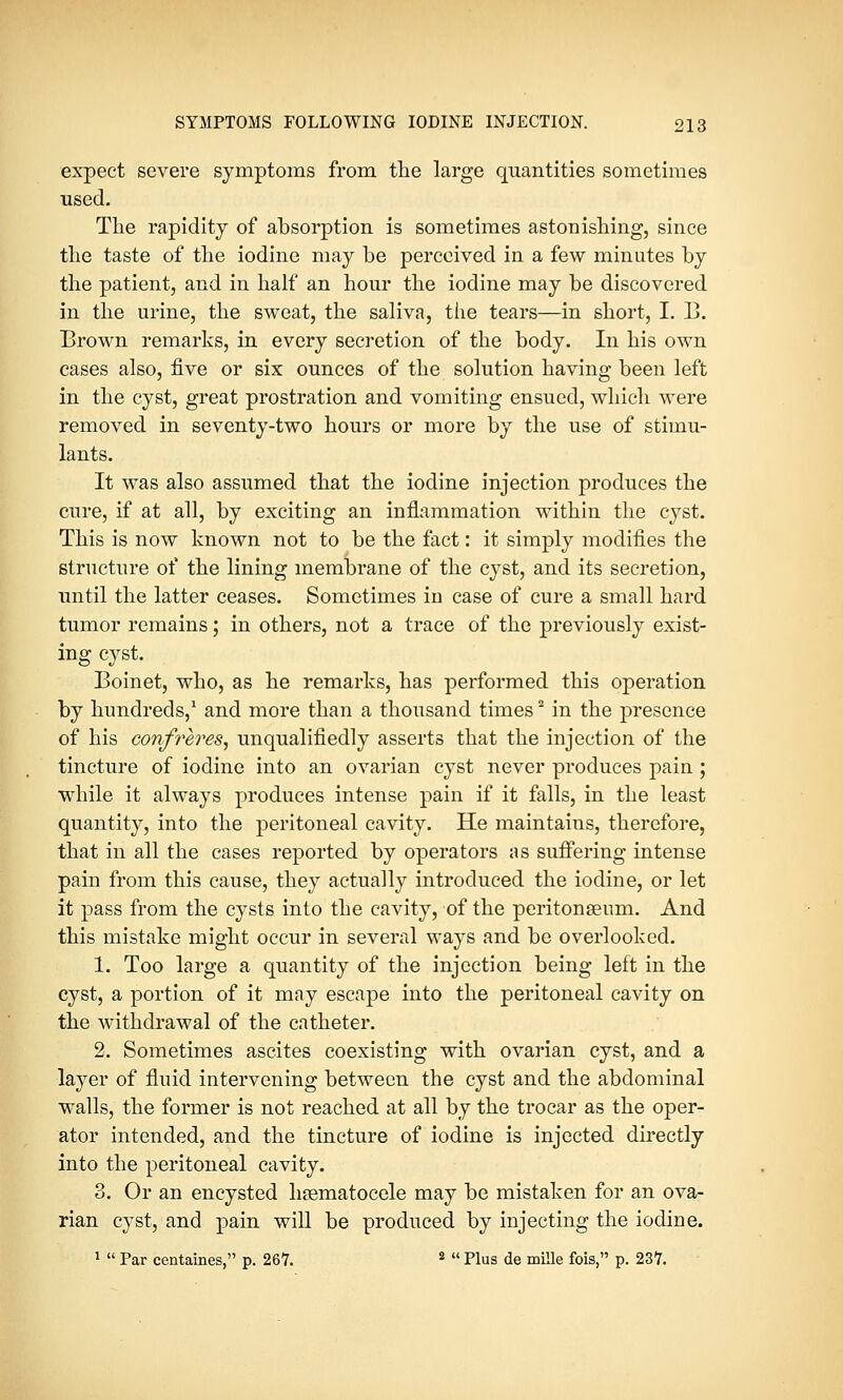 expect severe symptoms from the large quantities sometimes used. The rapidity of absorption is sometimes astonishing, since the taste of the iodine may be perceived in a few minutes by the patient, and in half an hour the iodine may be discovered in the urine, the sweat, the saliva, the tears—in short, I. B. Brown remarks, in every secretion of the body. In his own cases also, five or six ounces of the solution having been left in the cyst, great prostration and vomiting ensued, which were removed in seventy-two hours or more by the use of stimu- lants. It was also assumed that the iodine injection produces the cure, if at all, by exciting an inflammation within the cyst. This is now known not to be the fact: it simply modifies the structure of the lining membrane of the cyst, and its secretion, until the latter ceases. Sometimes in case of cure a small hard tumor remains; in others, not a trace of the previously exist- ing cyst. Boinet, who, as he remarks, has performed this operation by hundreds,1 and more than a thousand times2 in the presence of his confreres, unqualifiedly asserts that the injection of the tincture of iodine into an ovarian cyst never produces pain ; while it always produces intense pain if it falls, in the least quantity, into the peritoneal cavity. He maintains, therefore, that in all the eases reported by operators as suffering intense pain from this cause, they actually introduced the iodine, or let it pass from the cysts into the cavity, of the peritonseum. And this mistake might occur in several ways and be overlooked. 1. Too large a quantity of the injection being left in the cyst, a portion of it may escape into the peritoneal cavity on the withdrawal of the catheter. 2. Sometimes ascites coexisting with ovarian cyst, and a layer of fluid intervening between the cyst and the abdominal walls, the former is not reached at all by the trocar as the oper- ator intended, and the tincture of iodine is injected directly into the peritoneal cavity. 3. Or an encysted hematocele may be mistaken for an ova- rian cyst, and pain will be produced by injecting the iodine. 1  Par centaines, p. 267. 2  Plus de mille fois, p. 237.