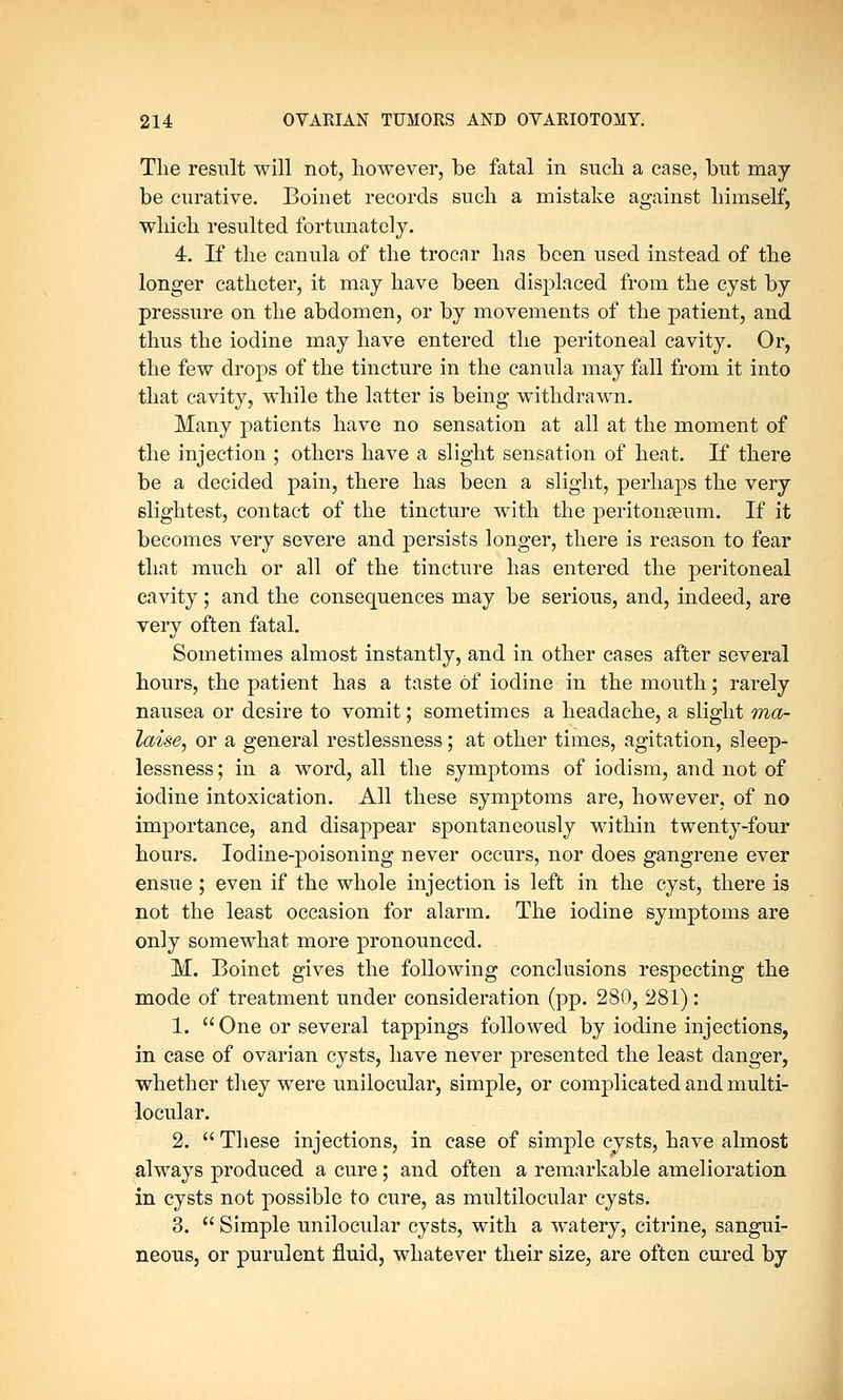 The result will not, however, be fatal in such a case, but may be curative. Boinet records such a mistake against himself, which resulted fortunately. 4. If the canula of the trocar has been used instead of the longer catheter, it may have been displaced from the cyst by pressure on the abdomen, or by movements of the patient, and thus the iodine may have entered the peritoneal cavity. Or, the few drops of the tincture in the canula may fall from it into that cavity, while the latter is being withdrawn. Many patients have no sensation at all at the moment of the injection ; others have a slight sensation of heat. If there be a decided pain, there has been a slight, perhaps the very slightest, contact of the tincture with the peritonaeum. If it becomes very severe and persists longer, there is reason to fear that much or all of the tincture has entered the peritoneal cavity; and the consequences may be serious, and, indeed, are very often fatal. Sometimes almost instantly, and in other cases after several hours, the patient has a taste of iodine in the mouth; rarely nausea or desire to vomit; sometimes a headache, a slight ma- laise, or a general restlessness; at other times, agitation, sleep- lessness; in a word, all the symptoms of iodism, and not of iodine intoxication. All these symptoms are, however, of no importance, and disappear spontaneously within twenty-four hours. Iodine-poisoning never occurs, nor does gangrene ever ensue; even if the whole injection is left in the cyst, there is not the least occasion for alarm. The iodine symptoms are only somewhat more pronounced. M. Boinet gives the following conclusions respecting the mode of treatment under consideration (pp. 280, 281): 1.  One or several tappings followed by iodine injections, in case of ovarian cysts, have never presented the least danger, whether they were unilocular, simple, or complicated and multi- locular. 2.  These injections, in case of simple cysts, have ahnost always produced a cure; and often a remarkable amelioration in cysts not possible to cure, as multilocular cysts. 3.  Simple unilocular cysts, with a watery, citrine, sangui- neous, or purulent fluid, whatever their size, are often cured by