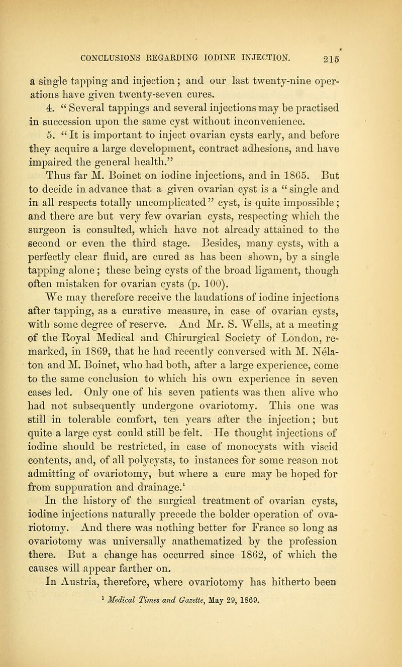 a single tapping and injection; and our last twenty-nine oper- ations have given twenty-seven cures. 4.  Several tappings and several injections may be practised in succession upon the same cyst without inconvenience. 5.  It is important to inject ovarian cysts early, and before they acquire a large development, contract adhesions, and have impaired the general health. Thus far M. Boinet on iodine injections, and in 18C5. But to decide in advance that a given ovarian cyst is a  single and in all respects totally uncomplicated  cyst, is quite impossible; and there are but very few ovarian cysts, respecting which the surgeon is consulted, which have not already attained to the second or even the third stage. Besides, many cysts, with a perfectly clear fluid, are cured as has been shown, by a single tapping alone ; these being cysts of the broad ligament, though often mistaken for ovarian cysts (p. 100). We may therefore receive the laudations of iodine injections after tapping, as a curative measure, in case of ovarian cysts, with some degree of reserve. And Mr. S. Wells, at a meeting of the Royal Medical and Chirurgical Society of London, re- marked, in 1869, that he had recently conversed with M. Nek- ton and M. Boinet, who had both, after a large experience, come to the same conclusion to which his own experience in seven cases led. Only one of his seven patients was then alive who had not subsequently undergone ovariotomy. This one was still in tolerable comfort, ten years after the injection; but quite a large cyst could still be felt. He thought injections of iodine should be restricted, in case of monocysts with viscid contents, and, of all polycysts, to instances for some reason not admitting of ovariotomy, but where a cure may be hoped for from suppuration and drainage.1 In the history of the surgical treatment of ovarian cysts, iodine injections naturally precede the bolder operation of ova- riotomy. And there was nothing better for France so long as ovariotomy was universally anathematized by the profession there. But a change has occurred since 1862, of which the causes will appear farther on. In Austria, therefore, where ovariotomy has hitherto been 1 Medical Times and Gazette, May 29, 1869.