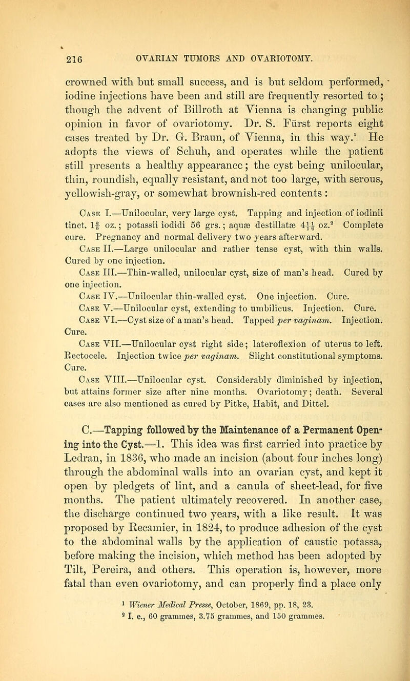 crowned with but small success, and is but seldom performed, iodine injections have been and still are frequently resorted to ; though the advent of Billroth at Vienna is changing public opinion in favor of ovariotomy. Dr. S. Fiirst reports eight cases treated by Dr. G. Braun, of Yienna, in this way.1 He adopts the views of Schuh, and operates while the patient still presents a healthy appearance; the cyst being unilocular, thin, roundish, equally resistant, and not too large, with serous, yellowish-gray, or somewhat brownish-red contents : Case I.—Unilocular, very large cyst. Tapping and injection of iodinii tinct. If oz.; potassii iodidi 56 grs.; aquse destillatse 4f^ oz.2 Complete cure. Pregnancy and normal delivery two years afterward. Case II.—Large unilocular and rather tense cyst, with thin walls. Cured by one injection. Case III.—Thin-walled, unilocular cyst, size of man's head. Cured by one injection. Case IV.—Unilocular thin-walled cyst. One injection. Cure. Case V.—Unilocular cyst, extending to umbilicus. Injection. Cure. Case VI.—Cyst size of a man's head. Tapped per vaginam. Injection. Cure. Case VII.—Unilocular cyst right side; lateroflexion of uterus to left. Kectocele. Injection twice per vaginam. Slight constitutional symptoms. Cure. Case VIII.—Unilocular cyst. Considerably diminished by injection, but attains former size after nine months. Ovariotomy; death. Several cases are also mentioned as cured by Pitke, Habit, and Dittel. C.—Tapping followed by the Maintenance of a Permanent Open- ing- into the Cyst.—1. This idea was first carried into practice by Ledran, in 1836, who made an incision (about four inches long) through the abdominal walls into an ovarian cyst, and kept it open by pledgets of lint, and a canula of sheet-lead, for five months. The patient ultimately recovered. In another case, the discharge continued two years, with a like result. It was proposed by Recamier, in 1824, to produce adhesion of the cyst to the abdominal walls by the application of caustic potassa, before making the incision, which method has been adopted by Tilt, Pereira, and others. This operation is, however, more fatal than even ovariotomy, and can properly find a place only 1 Wiener Medical Presse, October, 1869, pp. 18, 23. 2 I. e., 60 grammes, 3.75 grammes, and 150 grammes.