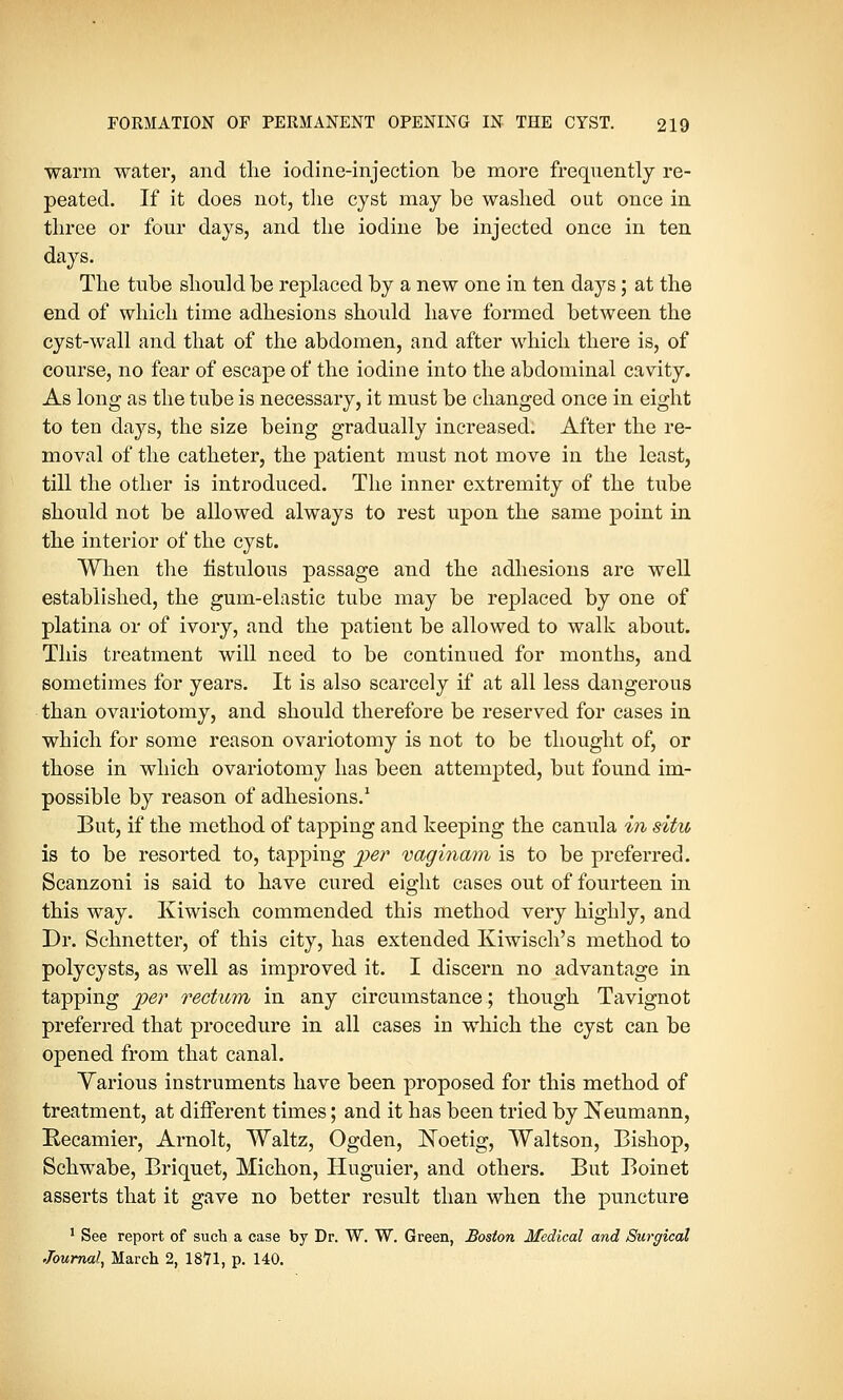 warm water, and the iodine-injection be more frequently re- peated. If it does not, the cyst may be washed out once in three or four days, and the iodine be injected once in ten days. The tube should be replaced by a new one in ten days; at the end of which time adhesions should have formed between the cyst-wall and that of the abdomen, and after which there is, of course, no fear of escape of the iodine into the abdominal cavity. As long as the tube is necessary, it must be changed once in eight to ten days, the size being gradually increased. After the re- moval of the catheter, the patient must not move in the least, till the other is introduced. The inner extremity of the tube should not be allowed always to rest upon the same point in the interior of the cyst. When the fistulous passage and the adhesions are well established, the gum-elastic tube may be replaced by one of platina or of ivory, and the patient be allowed to walk about. This treatment will need to be continued for months, and sometimes for years. It is also scarcely if at all less dangerous than ovariotomy, and should therefore be reserved for cases in which for some reason ovariotomy is not to be thought of, or those in which ovariotomy has been attempted, but found im- possible by reason of adhesions.1 But, if the method of tapping and keeping the canula in situ is to be resorted to, tapping per vaginam is to be preferred. Scanzoni is said to have cured eight cases out of fourteen in this way. Kiwisch commended this method very highly, and Dr. Schnetter, of this city, has extended Kiwisch's method to polycysts, as well as improved it. I discern no advantage in tapping per rectum in any circumstance; though Tavignot preferred that procedure in all cases in which the cyst can be opened from that canal. Yarious instruments have been proposed for this method of treatment, at different times; and it has been tried by Neumann, Recamier, Arnolt, Waltz, Ogden, Koetig, Waltson, Bishop, Schwabe, Briquet, Michon, Huguier, and others. But Boinet asserts that it gave no better result than when the puncture 1 See report of such a case by Dr. W. W. Green, Boston Medical and Surgical Journal, March 2, 1871, p. 140.