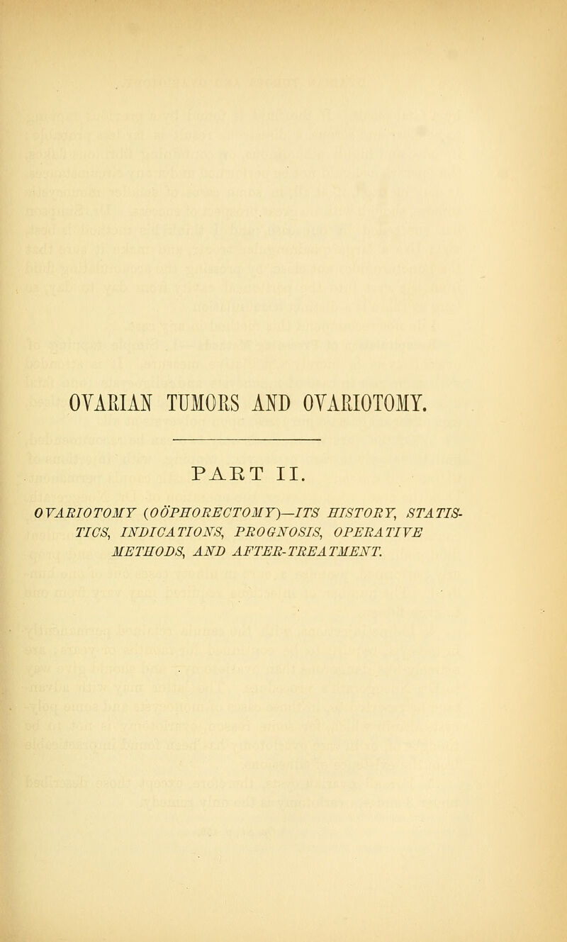 OVARIAN TUMORS AND OVARIOTOMY. PART II. OVARIOTOMY {OOPHORECTOMY)—ITS HISTORY, STATIS- TICS, INDICATIONS, PROGNOSIS, OPERATIVE METHODS, AND AFTER-TREATMENT.