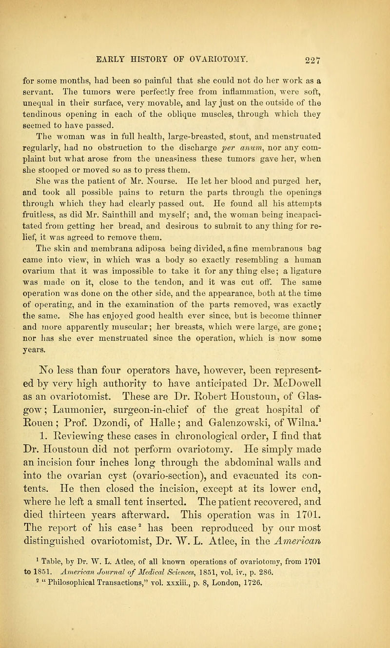 for some months, had been so painful that she could not do her work as a servant. The tumors were perfectly free from inflammation, were soft, unequal in their surface, very movable, and lay just on the outside of the tendinous opening in each of the oblique muscles, through which they seemed to have passed. The woman was in full health, large-breasted, stout, and menstruated regularly, had no obstruction to the discharge per anum, nor any com- plaint but what arose from the uneasiness these tumors gave her, when she stooped or moved so as to press them. She was the patient of Mr. Nourse. He let her blood and purged her, and took all possible pains to return the parts through the openings through which they had clearly passed out. He found all his attempts fruitless, as did Mr. Sainthill and myself; and, the woman being incapaci- tated from getting her bread, and desirous to submit to any thing for re- lief, it was agreed to remove them. The skin and membrana adiposa being divided, a fine membranous bag came into view, in which was a body so exactly resembling a human ovarium that it was impossible to take it for any thing else; a ligature was made on it, close to the tendon, and it was cut off. The same operation was done on the other side, and the appearance, both at the time of operating, and in the examination of the parts removed, was exactly the same. She has enjoyed good health ever since, but is become thinner and more apparently muscular; her breasts, which were large, are gone; nor has she ever menstruated since the operation, which is now some years. No less than four operators have, however, been represent- ed by very high authority to have anticipated Dr. McDowell as an ovariotomist. These are Dr. Robert Houstoun, of Glas- gow ; Laumonier, surgeon-in-chief of the great hospital of Rouen; Prof. Dzondi, of Halle; and Galenzowski, of Wilna.1 1. Reviewing these cases in chronological order, I find that Dr. Houstoun did not perform ovariotomy. He simply made an incision four inches long through the abdominal walls and into the ovarian cyst (ovario-section), and evacuated its con- tents. He then closed the incision, except at its lower end, where he left a small tent inserted. The patient recovered, and died thirteen years afterward. This operation was in 1701. The report of his case2 has been reproduced by our most distinguished ovariotomist, Dr. W. L. Atlee, in the American 1 Table, by Dr. W. L. Atlee, of all known operations of ovariotomy, from 1701 to 1851. American Journal of Medical Sciences, 1851, vol. iv., p. 286. 2  Philosophical Transactions, vol. xxxiii., p. 8, London, 1726.