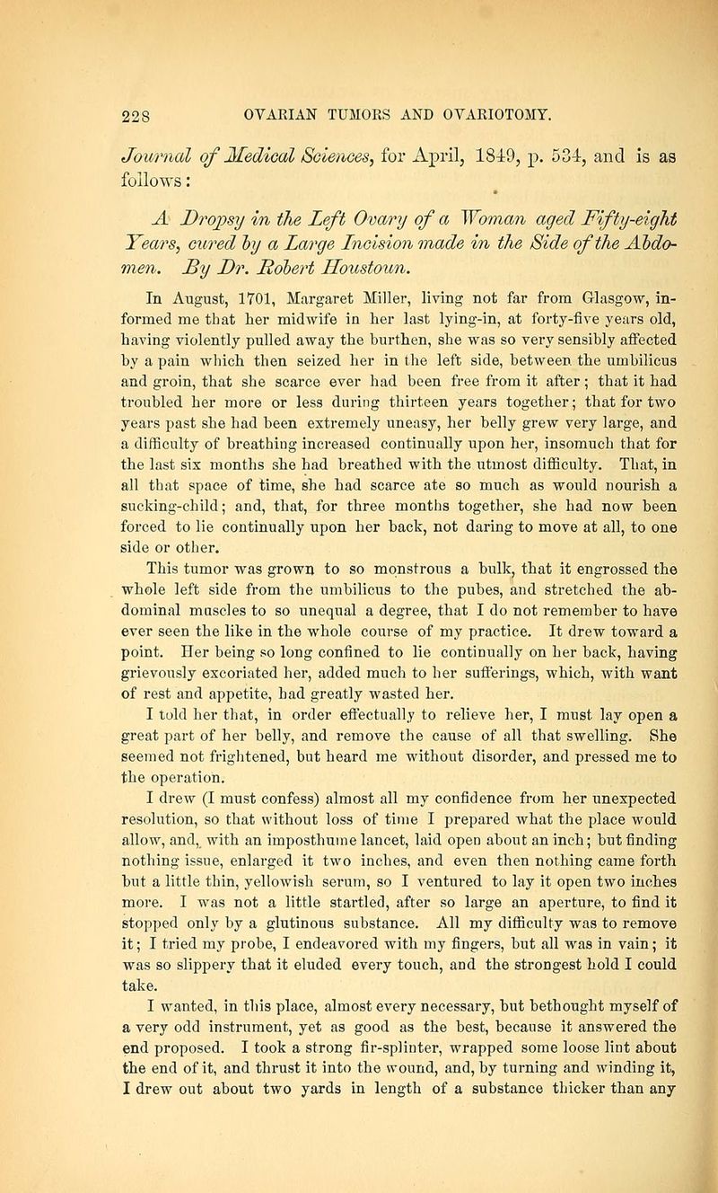 Journal of Medical Sciences, for April, 1849, p. 534, and is as follows: A Dropsy in the Left Ovary of a Woman aged Fifty-eight Years, cured by a Large Incision made in the Side of the Abdo- men. By Dr. Robert Houstoun. In August, 1701, Margaret Miller, living not far from Glasgow, in- formed me that her midwife in her last lying-in, at forty-five years old, having violently pulled away the burthen, she was so very sensibly affected by a pain which then seized her in the left side, between the umbilicus and groin, that she scarce ever had been free from it after; that it had troubled her more or less during thirteen years together; that for two years past she had been extremely uneasy, her belly grew very large, and a difficulty of breathing increased continually upon her, insomuch that for the last six months she had breathed with the utmost difficulty. That, in all that space of time, she had scarce ate so much as would nourish a sucking-child; and, that, for three months together, she had now been forced to lie continually upon her back, not daring to move at all, to one side or other. This tumor was grown to so monstrous a bulk, that it engrossed the whole left side from the umbilicus to the pubes, and stretched the ab- dominal muscles to so unequal a degree, that I do not remember to have ever seen the like in the whole course of my practice. It drew toward a point. Her being so long confined to lie continually on her back, having grievously excoriated her, added much to her sufferings, which, with want of rest and appetite, had greatly wasted her. I told her that, in order effectually to relieve her, I must lay open a great part of her belly, and remove the cause of all that swelling. She seemed not frightened, but heard me without disorder, and pressed me to the operation. I drew (I must confess) almost all my confidence from her unexpected resolution, so that without loss of time I prepared what the place would allow, and, with an imposthume lancet, laid open about an inch; but finding nothing issue, enlarged it two inches, and even then nothing came forth but a little thin, yellowish serum, so I ventured to lay it open two inches move. I was not a little startled, after so large an aperture, to find it stopped only by a glutinous substance. All my difficulty was to remove it; I tried my probe, I endeavored with my fingers, but all was in vain; it was so slippery that it eluded every touch, and the strongest hold I could take. I wanted, in this place, almost every necessary, but bethought myself of a very odd instrument, yet as good as the best, because it answered the end proposed. I took a strong fir-splinter, wrapped some loose lint about the end of it, and thrust it into the wound, and, by turning and winding it, I drew out about two yards in length of a substance thicker than any