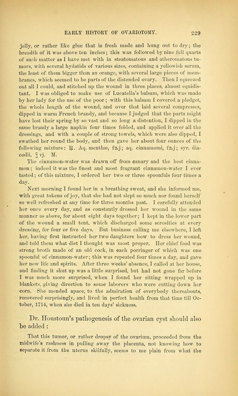 jelly, or rather like glue that is fresh made and hung out to dry; the breadth of it was above ten inches; this was followed by nine full quarts of such matter as I have met with in steatomatous and atheromatous tu- mors, with several hydatids of various sizes, containing a yellowish serum, the least of them bigger than an orange, with several large pieces of mem- branes, which seemed to be parts of the distended ovary. Then I squeezed out all I could, and stitched up the wound in three places, almost equidis- tant. I was obliged to make use of Lucatella's balsam, which was made by her lady for the use of the poor; with this balsam I covered a pledget, the whole length of the wound, and over that laid several compresses, dipped in warm French brandy, and because I judged that the parts might have lost their spring by so vast and so long a distention, I dipped in the same brandy a large napkin four times folded, and applied it over all the dressings, and with a couple of strong towels, which were also dipped, I swathed her round the body, and then gave her about four ounces of the following mixture: IjL Aq. menthae, fibj; aq. cinnamomi, fffij; syr. dia- codii, | vj. M. The cinnamon-water was drawn off from canary and the best cinna- mon ; indeed it was the finest and most fragrant cinnamon-water I ever tasted; of this mixture, I ordered her two or three spoonfuls four times a day. Next morning I found her in a breathing sweat, and she informed me, with great tokens of joy, that she had not slept so much nor found herself so well refreshed at any time for three months past. I carefully attended her once every day, and as constantly dressed her wound in the same manner as above, for about eight days together; I kept in the lower part of the wound a small tent, which discharged some serosities at every dressing, for four or five days. But business calling me elsewhere, I left her, having first instructed her two daughters how to dress her wound, and told them what diet I thought was most proper. Her chief food was strong broth made of an old cock, in each porringer of which was one spoonful of cinnamon-water; this was repeated four times a day, and gave her new life and spirits. After three weeks' absence, I called at her house, and finding it shut up was a little surprised, but had not gone far before I was much more surprised, when I found her sitting wrapped up in blankets, giving direction to some laborers who were cutting down her corn. She mended apace, to the admiration of everybody thereabouts, recovered surprisingly, and lived in perfect health from that time till Oc- tober, 1714, when she died in ten days' sickness. Dr. Houstoun's pathogenesis of the ovarian cyst should also be added: That this tumor, or rather dropsy of the ovarium, proceeded from the midwife's rashness in pulling away the placenta, not knowing how to separate it from the uterus skilfully, seems to me plain from what the