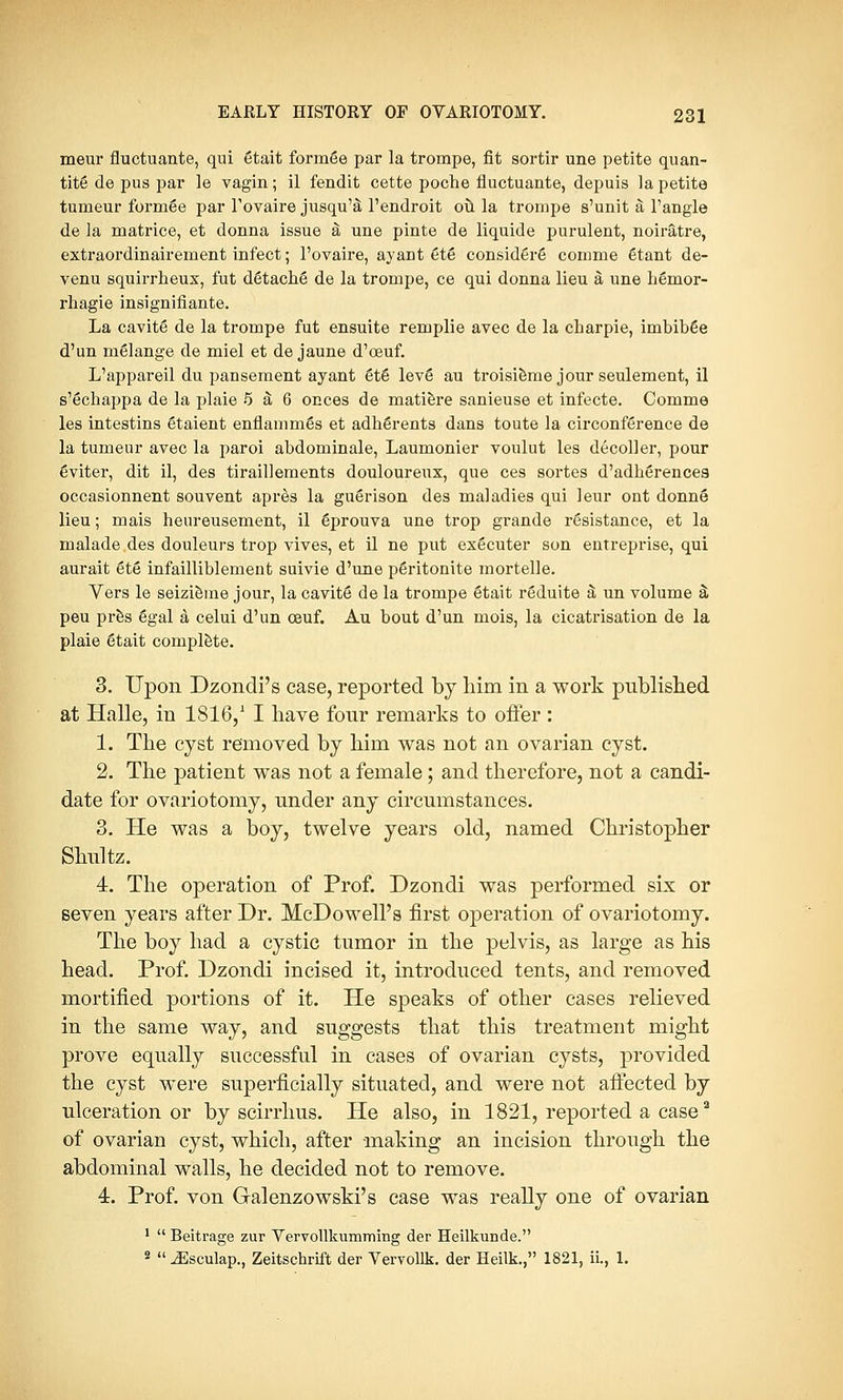 meur fluctuante, qui etait formee par la trompe, fit sortir une petite quan- tity de pus par le vagin; il fendit cette poche fluctuante, depuis la petite tunieur formee par l'ovaire jusqu'a l'endroit ou la trompe s'unit a l'angle de la matrice, et donna issue a une pinte de liquide purulent, noiratre, extraordinairement infect; l'ovaire, ayant etS considers comme etant de- venu squirrheux, fut detache de la trompe, ce qui donna lieu a une hemor- rhagic insignifiante. La cavite de la trompe fut ensuite remplie avec de la charpie, imbib6e d'un melange de miel et de jaune d'ceuf. L'appareil du pansement ayant et6 leve au troisieme jour seulement, il s'Schappa de la plaie 5 & 6 onces de matiere sanieuse et infecte. Comme les intestins 6taient enflammes et adherents dans toute la circonference de la tumeur avec la paroi abdominale, Laumonier voulut les decoller, pour eviter, dit il, des tiraillements douloureux, que ces sortes d'adherencea occasionnent souvent apres la guSrison des maladies qui leur ont donne* lieu; mais heureusement, il eprouva une trop grande resistance, et la rnalade des douleurs trop vives, et il ne put executer son entreprise, qui aurait ete infailliblement suivie d'une peritonite mortelle. Vers le seizieine jour, la cavite de la trompe Stait reduite a un volume a* peu pres egal a celui d'un ceuf. Au bout d'un mois, la cicatrisation de la plaie etait complete. 3. Upon Dzondi's case, reported by him in a work published at Halle, in 1816,1 I have four remarks to oiler : 1. The cyst removed by him was not an ovarian cyst. 2. The patient was not a female ; and therefore, not a candi- date for ovariotomy, under any circumstances. 3. He was a boy, twelve years old, named Christopher Shultz. 4. The operation of Prof. Dzondi was performed six or seven years after Dr. McDowell's first operation of ovariotomy. The boy had a cystic tumor in the pelvis, as large as his head. Prof. Dzondi incised it, introduced tents, and removed mortified portions of it. He speaks of other cases relieved in the same way, and suggests that this treatment might prove equally successful in cases of ovarian cysts, provided the cyst were superficially situated, and were not afiected by ulceration or by scirrhus. He also, in 1821, reported a case2 of ovarian cyst, which, after making an incision through the abdominal walls, he decided not to remove. 4. Prof, von Galenzowski's case was really one of ovarian 1  Beitrage zur Vervollkumming der Heilkunde. 2  JSsculap., Zeitschrift der Vervollk. der Heilk., 1821, ii., 1.
