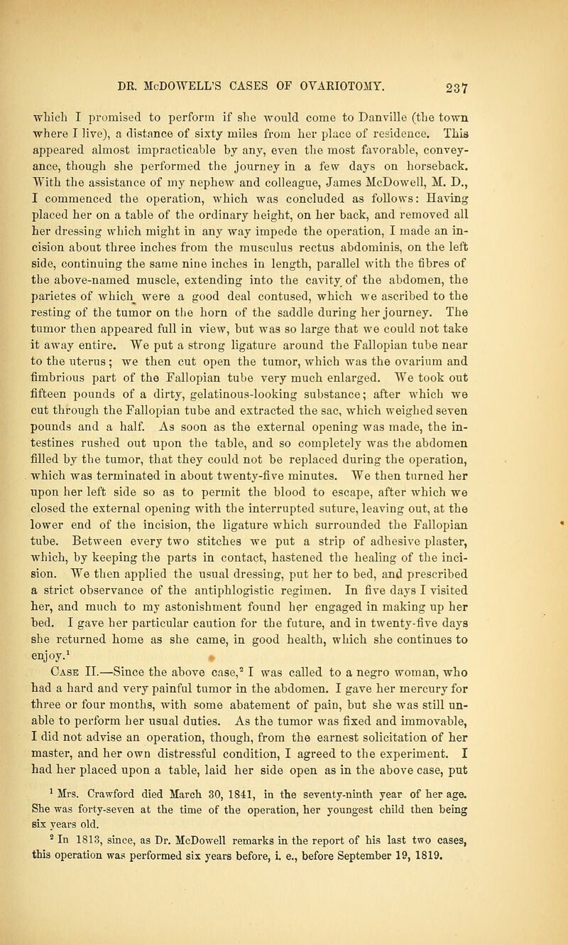 which I promised to perform if she would come to Danville (the town where I live), a distance of sixty miles from her place of residence. This appeared almost impracticable by any, even the most favorable, convey- ance, though she performed the journey in a few days on horseback. With the assistance of my nephew and colleague, James McDowell, M. D., I commenced the operation, which was concluded as follows: Having placed her on a table of the ordinary height, on her back, and removed all her dressing which might in any way impede the operation, I made an in- cision about three inches from the. musculus rectus abdominis, on the left side, continuing the same nine inches in length, parallel with the fibres of the above-named muscle, extending into the cavity of the abdomen, the parietes of whicli^ were a good deal contused, which we ascribed to the resting of the tumor on the horn of the saddle during her journey. The tumor then appeared full in view, but was so large that we could not take it away entire. We put a strong ligature around the Fallopian tube near to the uterus; we then cut open the tumor, which was the ovarium and fimbrious part of the Fallopian tube very much enlarged. We took out fifteen pounds of a dirty, gelatinous-looking substance; after which we cut through the Fallopian tube and extracted the sac, which weighed seven pounds and a half. As soon as the external opening was made, the in- testines rushed out upon the table, and so completely was the abdomen filled by the tumor, that they could not be replaced during the operation, which was terminated in about twenty-five minutes. We then turned her upon her left side so as to permit the blood to escape, after which we closed the external opening with the interrupted suture, leaving out, at the lower end of the incision, the ligature which surrounded the Fallopian tube. Between every two stitches we put a strip of adhesive plaster, which, by keeping the parts in contact, hastened the healing of the inci- sion. We then applied the usual dressing, put her to bed, and prescribed a strict observance of the antiphlogistic regimen. In five days I visited her, and much to my astonishment found her engaged in making up her bed. I gave her particular caution for the future, and in twenty-five days she returned home as she came, in good health, which she continues to enjoy.1 Case II.—Since the above case,21 was called to a negro woman, who had a hard and very painful tumor in the abdomen. I gave her mercury for three or four months, with some abatement of pain, but she was still un- able to perform her usual duties. As the tumor was fixed and immovable, I did not advise an operation, though, from the earnest solicitation of her master, and her own distressful condition, I agreed to the experiment. I had her placed upon a table, laid her side open as in the above case, put 1 Mrs. Crawford died March 30, 1841, in the seventy-ninth year of her age. She was forty-seven at the time of the operation, her youngest child then being six years old. 2 In 1813, since, as Dr. McDowell remarks in the report of his last two cases, this operation was performed six years before, L e., before September 19, 1819.