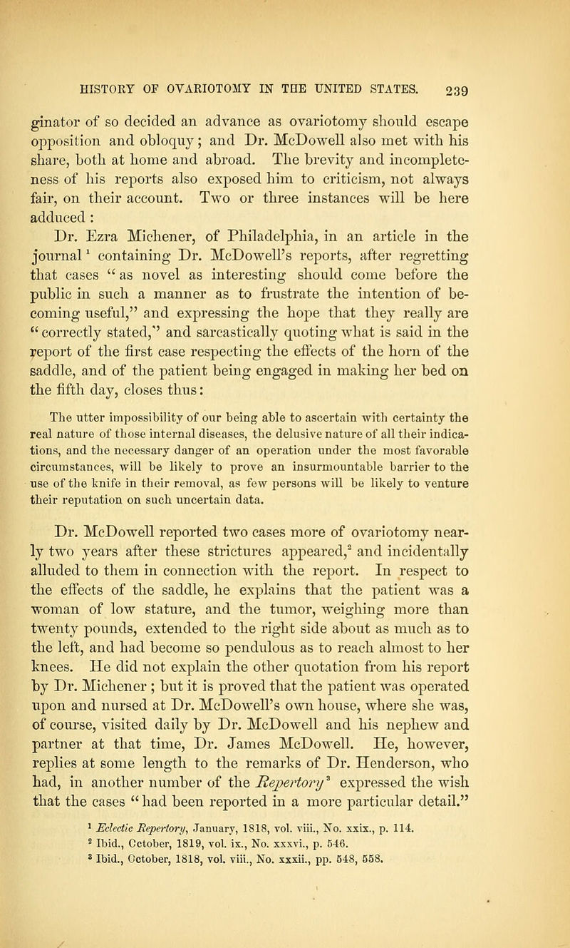 ginator of so decided an advance as ovariotomy should escape opposition and obloquy; and Dr. McDowell also met with his share, both at home and abroad. The brevity and incomplete- ness of his reports also exposed him to criticism, not always fair, on their account. Two or three instances will be here adduced : Dr. Ezra Michener, of Philadelphia, in an article in the journal* containing Dr. McDowell's reports, after regretting that cases  as novel as interesting should come before the public in such a manner as to frustrate the intention of be- coming useful, and expressing the hope that they really are  correctly stated,' and sarcastically quoting what is said in the yeport of the first case respecting the effects of the horn of the saddle, and of the patient being engaged in making her bed on the fifth day, closes thus: The utter impossibility of our being able to ascertain with certainty the real nature of those internal diseases, the delusive nature of all their indica- tions, and the necessary danger of an operation under the most favorable circumstances, will be likely to prove an insurmountable barrier to the use of the knife in their removal, as few persons will be likely to venture their reputation on such uncertain data. Dr. McDowell reported two cases more of ovariotomy near- ly two years after these strictures appeared,2 and incidentally alluded to them in connection with the report. In respect to the effects of the saddle, he explains that the patient was a woman of low stature, and the tumor, weighing more than twenty pounds, extended to the right side about as much as to the left, and had become so pendulous as to reach almost to her knees. He did not explain the other quotation from his report by Dr. Michener ; but it is proved that the patient was operated upon and nursed at Dr. McDowell's own house, where she was, of course, visited daily by Dr. McDowell and his nephew and partner at that time, Dr. James McDowell. He, however, replies at some length to the remarks of Dr. Henderson, who had, in another number of the Repertorya expressed the wish that the cases  had been reported in a more particular detail. 1 Eclectic Repertory, January, 1818, vol. viii., No. xxix., p. 114. 2 Ibid., October, 1819, vol. ix., No. xxxvi., p. 546. 8 Ibid., October, 1818, vol. viii., No. xxxii., pp. 648, 558.