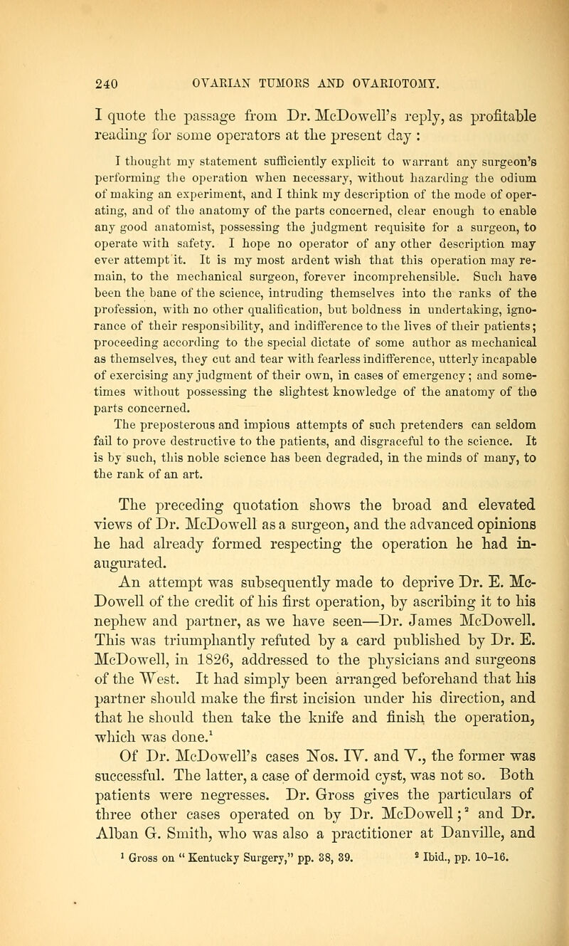 I quote the passage from Dr. McDowell's reply, as profitable reading for some operators at the present day : I thought my statement sufficiently explicit to warrant any surgeon's performing the operation when necessary, without hazarding the odium of making an experiment, and I think my description of the mode of oper- ating, and of the anatomy of the parts concerned, clear enough to enable any good anatomist, possessing the judgment requisite for a surgeon, to operate with safety. I hope no operator of any other description may ever attempt it. It is my most ardent wish that this operation may re- main, to the mechanical surgeon, forever incomprehensible. Such have been the bane of the science, intruding themselves into the ranks of the profession, with no other qualification, but boldness in undertaking, igno- rance of their responsibility, and indifference to the lives of their patients; proceeding according to the special dictate of some author as mechanical as themselves, they cut and tear with fearless indifference, utterly incapable of exercising any judgment of their own, in cases of emergency; and some- times without possessing the slightest knowledge of the anatomy of the parts concerned. The preposterous and impious attempts of such pretenders can seldom fail to prove destructive to the patients, and disgraceful to the science. It is by such, this noble science has been degraded, in the minds of many, to the rank of an art. The preceding quotation shows the broad and elevated views of Dr. McDowell as a surgeon, and the advanced opinions he had already formed respecting the operation he had in- augurated. An attempt was subsequently made to deprive Dr. E. Mc- Dowell of the credit of his first operation, by ascribing it to his nephew and partner, as we have seen—Dr. James McDowell. This was triumphantly refuted by a card published by Dr. E. McDowell, in 1826, addressed to the physicians and surgeons of the West. It had simply been arranged beforehand that his partner should make the first incision under his direction, and that he should then take the knife and finish the operation, which was done.1 Of Dr. McDowell's cases Nos. IY. and Y., the former was successful. The latter, a case of dermoid cyst, was not so. Both patients were negresses. Dr. Gross gives the particulars of three other cases operated on by Dr. McDowell;2 and Dr. Alban G. Smith, who was also a practitioner at Danville, and 1 Gross on  Kentucky Surgery, pp. 38, 39. 2 Ibid., pp. 10-16.