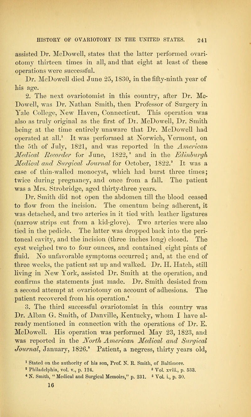 assisted Dr. McDowell, states that the latter performed ovari- otomy thirteen times in all, and that eight at least of these operations were successful. Dr. McDowell died June 25,1830, in the fifty-ninth year of his age. 2. The next ovariotomist in this country, after Dr. Mc- Dowell, was Dr. Nathan Smith, then Professor of Surgery in Yale College, New Haven, Connecticut. This operation was also as truly original as the first of Di. McDowell, Dr. Smith being at the time entirely unaware that Dr. McDowell had operated at all.1 It was performed at Norwich, Yermont, on the 5th of July, 1821, and was reported in the American Medical Recorder for June, 1822,2 and in the Edinburgh Medical and Surgical Journal for October, 1822.3 It was a case of thin-walled monocyst, which had burst three times; twice during pregnancy, and once from a fall. The patient was a Mrs. Strobridge, aged thirty-three years. Dr. Smith did not open the abdomen till the blood ceased to flow from the incision. The omentum being adherent, it was detached, and two arteries in it tied with leather ligatures (narrow strips cut from a kid-glove). Two arteries were also tied in the pedicle. The latter was dropped back into the peri- toneal cavity, and the incision (three inches long) closed. The cyst weighed two to four ounces, and contained eight pints of fluid. No unfavorable symptoms occurred; and, at the end of three weeks, the patient sat up and walked. Dr. H. Hatch, still living in New York, assisted Dr. Smith at the operation, and confirms the statements just made. Dr. Smith desisted from a second attempt at ovariotomy on account of adhesions. The patient recovered from his operation.4 3. The third successful ovariotomist in this country was Dr. Alban G. Smith, of Danville, Kentucky, whom I have al- ready mentioned in connection with the operations of Dr. E. McDowell. His operation was performed May 23, 1823, and was reported in the North American Medical and Surgical Journal, January, 1826.6 Patient, a negress, thirty years old, 1 Stated on the authority of his son, Prof. N. R. Smith, of Baltimore. 2 Philadelphia, vol. v., p. 124. 3 Vol. xviii., p. 533. 4 N. Smith,  Medical and Surgical Memoirs, p. 231. 5 Vol. i., p. 30. 16