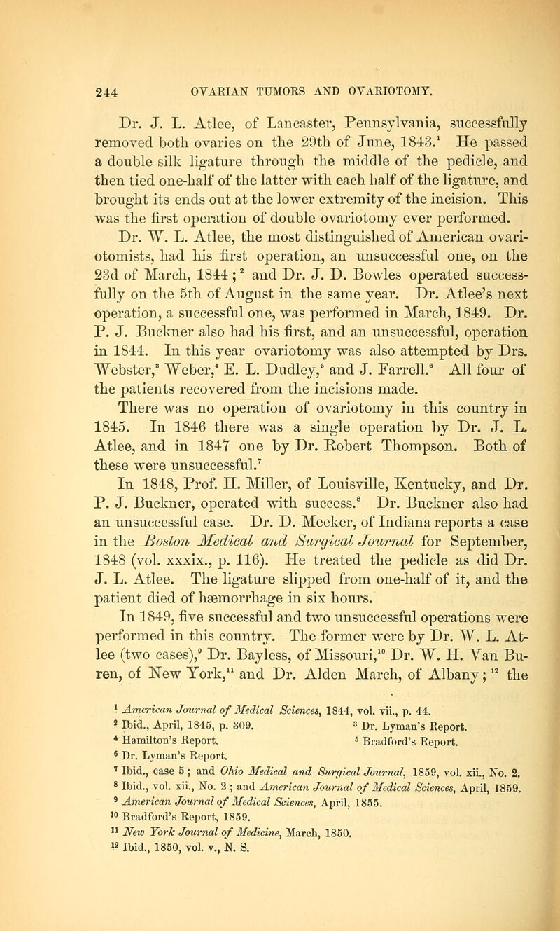 Dr. J. L. Atlee, of Lancaster, Pennsylvania, successfully removed both ovaries on the 29th of June, 1843.1 He passed a double silk ligature through the middle of the pedicle, and then tied one-half of the latter with each half of the ligature, and brought its ends out at the lower extremity of the incision. This was the first operation of double ovariotomy ever performed. Dr. W. L. Atlee, the most distinguished of American ovari- otomists, had his first operation, an unsuccessful one, on the 23d of March, 1844 ;2 and Dr. J. D. Bowles operated success- fully on the 5th of August in the same year. Dr. Atlee's next operation, a successful one, was performed in March, 1849. Dr. P. J. Buekner also had his first, and an unsuccessful, operation in 1844. In this year ovariotomy was also attempted by Drs. Webster,3 Weber,4 E. L. Dudley,6 and J. Farrell.8 All four of the patients recovered from the incisions made. There was no operation of ovariotomy in this country in 1845. In 1846 there was a single operation by Dr. J. L. Atlee, and in 184Y one by Dr. Robert Thompson. Both of these were unsuccessful.7 In 1848, Prof. H. Miller, of Louisville, Kentucky, and Dr. P. J. Buekner, operated with success.8 Dr. Buekner also had an unsuccessful case. Dr. D. Meeker, of Indiana reports a case in the Boston Medical and Surgical Journal for September, 1848 (vol. xxxix., p. 116). He treated the pedicle as did Dr. J. L. Atlee. The ligature slipped from one-half of it, and the patient died of haemorrhage in six hours. In 1849, five successful and two unsuccessful operations were performed in this country. The former were by Dr. W. L. At- lee (two cases),9 Dr. Bayless, of Missouri,10 Dr. W. H. Yan Bu- ren, of Kew York,11 and Dr. Alden March, of Albany;12 the 1 American Journal of Medical Sciences, 1844, vol. vii., p. 44. s Ibid., April, 1845, p. 309. s Dr. Lyman's Report. 4 Hamilton's Report. 6 Bradford's Report. 6 Dr. Lyman's Report. 7 Ibid., case 5 ; and Ohio Medical and Surgical Journal, 1859, vol. xii., No. 2. 8 Ibid., vol. xii., No. 2 ; and American Journal of Medical Sciences, April, 1859. 9 American Journal of Medical Sciences, April, 1855. 10 Bradford's Report, 1859. 11 New York Journal of Medicine, March, 1850. »2 Ibid., 1850, vol. v., N. S.