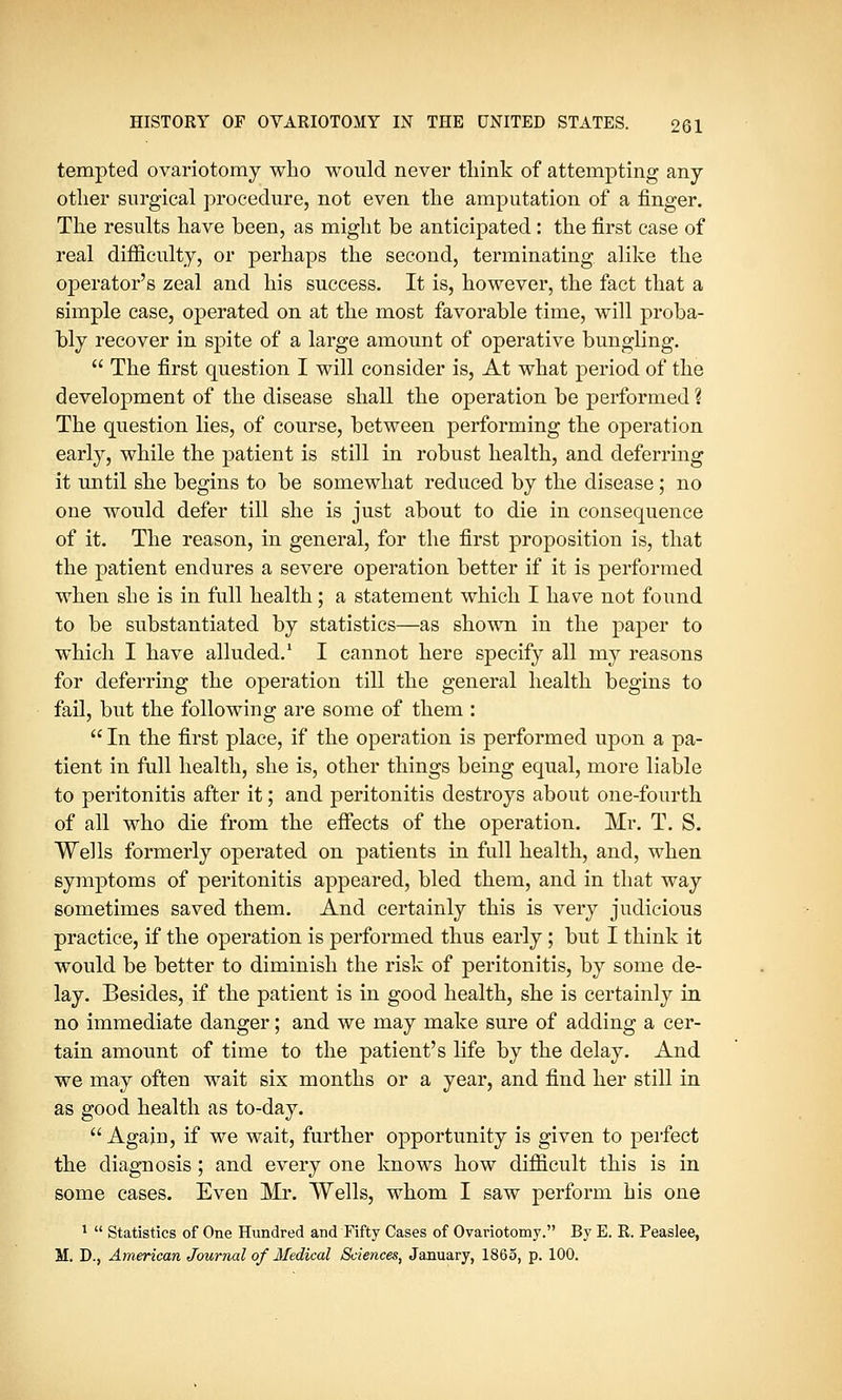 tempted ovariotomy who would never think of attempting any- other surgical procedure, not even the amputation of a finger. The results have been, as might be anticipated: the first case of real difficulty, or perhaps the second, terminating alike the operator's zeal and his success. It is, however, the fact that a simple case, operated on at the most favorable time, will proba- bly recover in spite of a large amount of operative bungling.  The first question I will consider is, At what period of the development of the disease shall the operation be performed \ The question lies, of course, between performing the operation early, while the patient is still in robust health, and deferring it until she begins to be somewhat reduced by the disease; no one would defer till she is just about to die in consequence of it. The reason, in general, for the first proposition is, that the patient endures a severe operation better if it is performed when she is in full health; a statement which I have not found to be substantiated by statistics—as shown in the paper to which I have alluded.1 I cannot here specify all my reasons for deferring the operation till the general health begins to fail, but the following are some of them :  In the first place, if the operation is performed upon a pa- tient in full health, she is, other things being equal, more liable to peritonitis after it; and peritonitis destroys about one-fourth of all who die from the effects of the operation. Mr. T. S. Wells formerly operated on patients in full health, and, when symptoms of peritonitis appeared, bled them, and in that way sometimes saved them. And certainly this is very judicious practice, if the operation is performed thus early; but I think it would be better to diminish the risk of peritonitis, by some de- lay. Besides, if the patient is in good health, she is certainly in no immediate danger; and we may make sure of adding a cer- tain amount of time to the patient's life by the delay. And we may often wait six months or a year, and find her still in as good health as to-day. Again, if we wait, further opportunity is given to perfect the diagnosis; and every one knows how difficult this is in some cases. Even Mr. Wells, whom I saw perform his one 1  Statistics of One Hundred and Fifty Cases of Ovariotomy. By E. R. Peaslee,