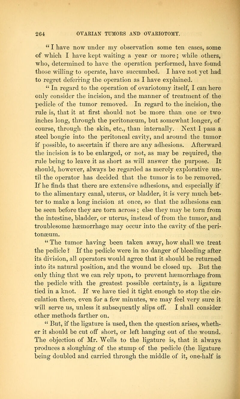  I have now under my observation some ten cases, some of which I have kept waiting a year or more; while others, who, determined to have the operation performed, have found those willing to operate, have succumbed. I have not yet had to regret deferring the operation as I have explained.  In regard to the operation of ovariotomy itself, I can here only consider the incision, and the manner of treatment of the pedicle of the tumor removed. In regard to the incision, the rule is, that it at first should not be more than one or two inches long, through the peritonaeum, but somewhat longer, of course, through the skin, etc., than internally. Next I pass a steel bougie into the peritoneal cavity, and around the tumor if possible, to ascertain if there are any adhesions. Afterward the incision is to be enlarged, or not, as may be required, the rule being to leave it as short as will answer the purpose. It should, however, always be regarded as merely explorative un- til the operator has decided that the tumor is to be removed. If he finds that there are extensive adhesions, and especially if to the alimentary canal, uterus, or bladder, it is very much bet- ter to make a long incision at once, so that the adhesions can be seen before they are torn across; else they may be torn from the intestine, bladder, or uterus, instead of from the tumor, and troublesome haemorrhage may occur into the cavity of the peri- tonaeum.  The tumor having been taken away, how shall we treat the pedicle % If the pedicle were in no danger of bleeding after its division, all operators would agree that it should be returned into its natural position, and the wound be closed up. But the only thing that we can rely upon, to prevent haemorrhage from the pedicle with the greatest possible certainty, is a ligature tied in a knot. If we have tied it tight enough to stop the cir- culation there, even for a few minutes, we may feel very sure it will serve us, unless it subsequently slips off. I shall consider other methods farther on.  But, if the ligature is used, then the question arises, wheth- er it should be cut off short, or left hanging out of the wound. The objection of Mr. Wells to the ligature is, that it always produces a sloughing of the stump of the pedicle (the ligature being doubled and carried through the middle of it, one-half is