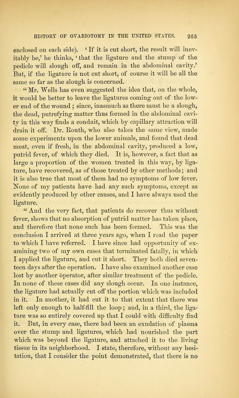 enclosed on each side). ' If it is cut short, the result will inev- itably be,' he thinks, ' that the ligature and the stump of the pedicle will slough off, and remain in the abdominal cavity.' But, if the ligature is not cut short, of course it will be all the same so far as the slough is concerned.  Mr. Wells has even suggested the idea that, on the whole, it would be better to leave the ligatures coming out of the low- er end of the wound ; since, inasmuch as there must be a slough, the dead, putrefying matter thus formed in the abdominal cavi- ty in this way finds a conduit, which by capillary attraction will drain it off. Dr. Routh, who also takes the same view, made some experiments upon the lower animals, and found that dead meat, even if fresh, in the abdominal cavity, produced a low, putrid fever, of which they died. It is, however, a fact that as large a proportion of the women treated in this way, by liga- ture, have recovered, as of those treated by other methods; and it is also true that most of them had no symptoms of low fever. Kone of my patients have had any such symptoms, except as evidently produced by other causes, and I have always used the ligature.  And the very fact, that patients do recover thus without fever, shows that no absorption of putrid matter has taken place, and therefore that none such has been formed. This was the conclusion I arrived at three years ago, when I read the paper to which I have referred. I have since had opportunity of ex- amining two of my own cases that terminated fatally, in which I applied the ligature, and cut it short. They both died seven- teen days after the operation. I have also examined another case lost by another operator, after similar treatment of the pedicle. In none of these cases did any slough occur. In one instance, the ligature had actually cut off the portion which was included in it. In another, it had cut it to that extent that there was left only enough to half-fill the loop; and, in a third, the liga- ture was so entirely covered up that I could with difficulty find it. But, in every case, there had been an exudation of plasma over the stump and ligatures, which had nourished the part which was beyond the ligature, and attached it to the living tissue in its neighborhood. I state, therefore, without any hesi- tation, that I consider the point demonstrated, that there is no