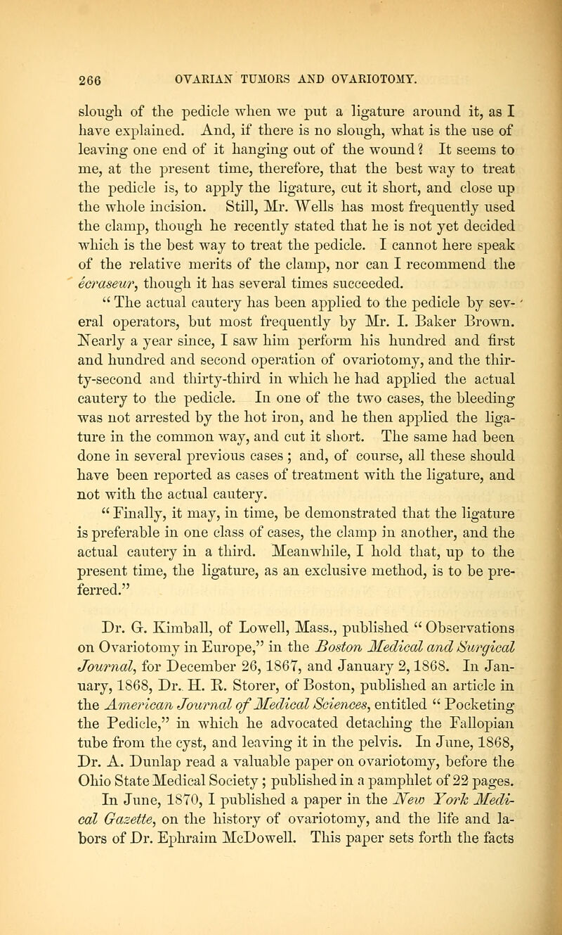 slough of the pedicle when we put a ligature around it, as I have explained. And, if there is no slough, what is the use of leaving one end of it hanging out of the wound % It seems to me, at the present time, therefore, that the best way to treat the pedicle is, to apply the ligature, cut it short, and close up the whole incision. Still, Mr. Wells has most frequently used the clamp, though he recently stated that he is not yet decided which is the best way to treat the pedicle. I cannot here speak of the relative merits of the clamp, nor can I recommend the ecraseur, though it has several times succeeded.  The actual cautery has been applied to the pedicle by sev- eral operators, but most frequently by Mr. I. Baker Brown. Nearly a year since, I saw him perform his hundred and first and hundred and second operation of ovariotomy, and the thir- ty-second and thirty-third in which he had applied the actual cautery to the pedicle. In one of the two cases, the bleeding was not arrested by the hot iron, and he then applied the liga- ture in the common way, and cut it short. The same had been done in several previous cases ; and, of course, all these should have been reported as cases of treatment with the ligature, and not with the actual cautery.  Finally, it may, in time, be demonstrated that the ligature is preferable in one class of cases, the clamp in another, and the actual cautery in a third. Meanwhile, I hold that, up to the present time, the ligature, as an exclusive method, is to be pre- ferred. Dr. G. Kimball, of Lowell, Mass., published  Observations on Ovariotomy in Europe, in the Boston Medical and /Surgical Journal, for December 26,1867, and January 2,1868. In Jan- uary, 1868, Dr.. H. R. Storer, of Boston, published an article in the American Journal of Medical Sciences, entitled  Pocketing the Pedicle, in which he advocated detaching the Fallopian tube from the cyst, and leaving it in the pelvis. In June, 1868, Dr. A. Dunlap read a valuable paper on ovariotomy, before the Ohio State Medical Society; published in a pamphlet of 22 pages. In June, 1870, I published a paper in the New York Medi- cal Gazette, on the history of ovariotomy, and the life and la- bors of Dr. Ephraim McDowell. This paper sets forth the facts