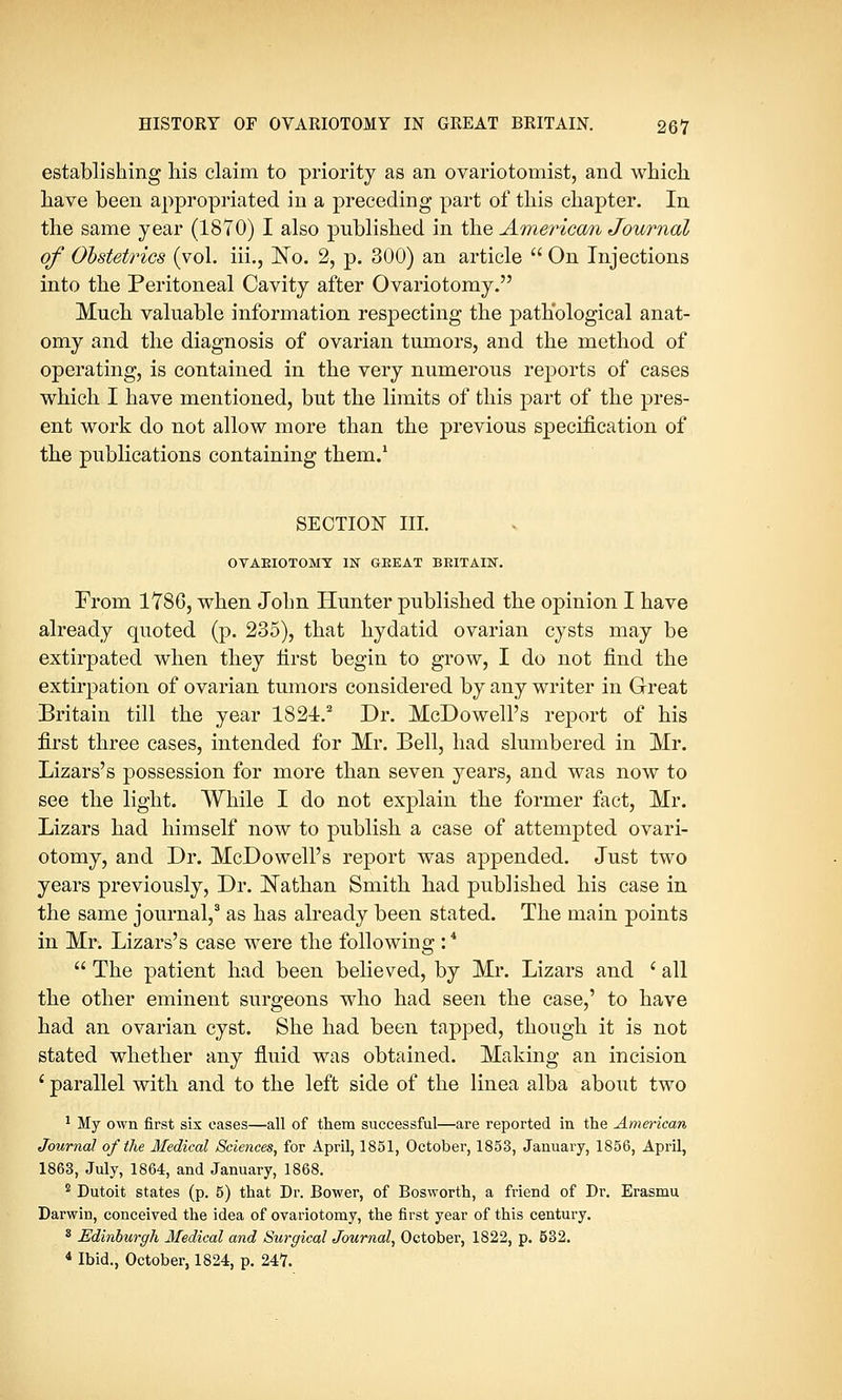 establishing his claim to priority as an ovariotomist, and which have been appropriated in a preceding part of this chapter. In the same year (1870) I also published in the American Journal of Obstetrics (vol. iii., No. 2, p. 300) an article  On Injections into the Peritoneal Cavity after Ovariotomy. Much valuable information respecting the pathological anat- omy and the diagnosis of ovarian tumors, and the method of operating, is contained in the very numerous reports of cases which I have mentioned, but the limits of this part of the pres- ent work do not allow more than the previous specification of the publications containing them.1 SECTION III. OVARIOTOMY IN GREAT BRITAIN. From 1786, when John Hunter published the opinion I have already quoted (p. 235), that hydatid ovarian cysts may be extirpated when they first begin to grow, I do not find the extirpation of ovarian tumors considered by any writer in Great Britain till the year 1821.2 Dr. McDowell's report of his first three cases, intended for Mr. Bell, had slumbered in Mr. Lizars's possession for more than seven years, and was now to see the light. While I do not explain the former fact, Mr. Lizars had himself now to publish a case of attempted ovari- otomy, and Dr. McDowell's report was appended. Just two years previously, Dr. Nathan Smith had published his case in the same journal,3 as has already been stated. The main points in Mr. Lizars's case were the following :4  The patient had been believed, by Mr. Lizars and ' all the other eminent surgeons who had seen the case,' to have had an ovarian cyst. She had been tapped, though it is not stated whether any fluid was obtained. Making an incision ' parallel with and to the left side of the linea alba about two 1 My own first six cases—all of them successful—are reported in the American Journal of the Medical Sciences, for April, 1851, October, 1853, January, 1856, April, 1863, July, 1864, and January, 1868. 2 Dutoit states (p. 5) that Dr. Bower, of Bosworth, a friend of Dr. Erasmu Darwin, conceived the idea of ovariotomy, the first year of this century. 3 Edinhurgli Medical and Surgical Journal, October, 1822, p. 532. 4 Ibid., October, 1824, p. 247.