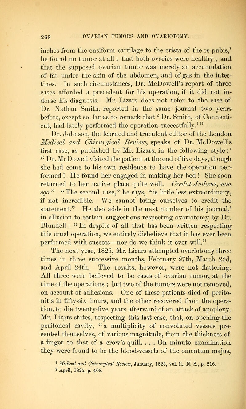 inches from the ensiform cartilage to the crista of the os pubis,' he found no tumor at all; that both ovaries were healthy ; and that the supposed ovarian tumor was merely an accumulation of fat under the skin of the abdomen, and of gas in the intes- tines. In such circumstances, Dr. McDowell's report of three cases afforded a precedent for his operation, if it did not in- dorse his diagnosis. Mr. Lizars does not refer to the case of Dr. Nathan Smith, reported in the same journal two years before, except so far as to remark that ' Dr. Smith, of Connecti- cut, had lately performed the operation successfully.' Dr. Johnson, the learned and truculent editor of the London Medical and Chirurgical Review, speaks of Dr. McDowell's first case, as published by Mr. Lizars, in the following style :'  Dr. McDowell visited the patient at the end of five days, though she had come to his own residence to have the operation per- formed ! He found her engaged in making her bed ! She soon returned to her native place quite well. Credat Judceus, non ego. The second case, he says, is little less extraordinary, if not incredible. We cannot bring ourselves to credit the statement. He also adds in the next number of his journal,8 in allusion to certain suggestions respecting ovariotomy by Dr. Blundell: In despite of all that has been written respecting this cruel operation, we entirely disbelieve that it has ever been performed with success—nor do we think it ever will. The next year, 1825, Mr. Lizars attempted ovariotomy three times in three successive months, February 27th, March 22d, and April 24th. The results, however, were not flattering. All three were believed to be cases of ovarian tumor, at the time of the operations ; but two of the tumors were not removed, on account of adhesions. One of these patients died of perito- nitis in fifty-six hours, and the other recovered from the opera- tion, to die twenty-five years afterward of an attack of apoplexy. Mr. Lizars states, respecting this last case, that, on opening the peritoneal cavity,  a multiplicity of convoluted vessels pre- sented themselves, of various magnitude, from the thickness of a finger to that of a crow's quill. . . . On minute examination they were found to be the blood-vessels of the omentum majus, 1 Medical and Chirurgical Review, January, 1825, vol. ii., N. S., p. 216. 2 April, 1825, p. 408.