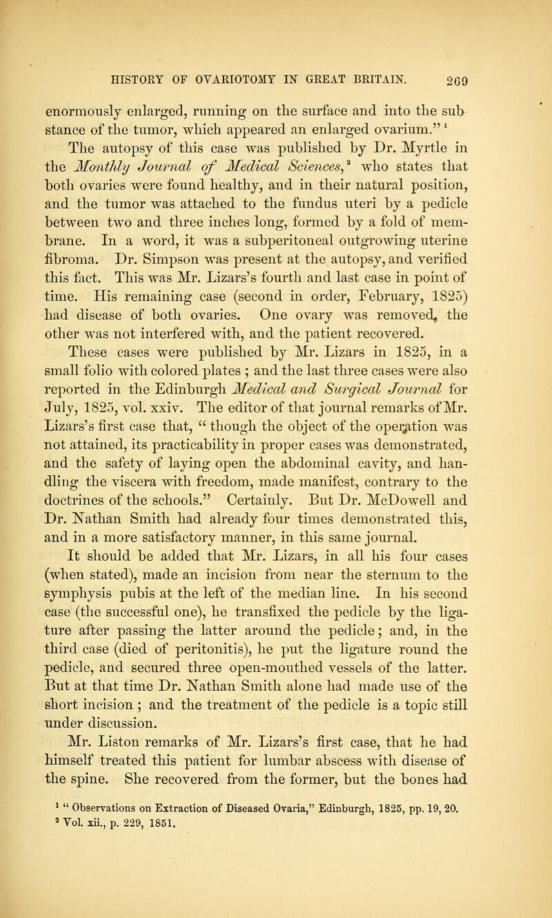 enormously enlarged, running on the surface and into the sub stance of the tumor, which appeared an enlarged ovarium. 1 The autopsy of this case was published by Dr. Myrtle in the Monthly Journal of Medical Sciences,'1 who states that both ovaries were found healthy, and in their natural position, and the tumor was attached to the fundus uteri by a pedicle between two and three inches long, formed by a fold of mem- brane. In a word, it was a subperitoneal outgrowing uterine fibroma. Dr. Simpson was present at the autopsy, and verified this fact. This was Mr. Lizars's fourth and last case in point of time. His remaining case (second in order, February, 1825) had disease of both ovaries. One ovary was removed, the other was not interfered with, and the patient recovered. These cases were published by Mr. Lizars in 1825, in a small folio with colored plates ; and the last three cases were also reported in the Edinburgh Medical and Surgical Journal for July, 1825, vol. xxiv. The editor of that journal remarks of Mr. Lizars's first case that,  though the object of the operation was not attained, its practicability in proper cases was demonstrated, and the safety of laying open the abdominal cavity, and han- dling the viscera with freedom, made manifest, contrary to the doctrines of the schools. Certainly. But Dr. McDowell and Dr. Nathan Smith had already four times demonstrated this, and in a more satisfactory manner, in this same journal. It should be added that Mr. Lizars, in all his four cases (when stated), made an incision from near the sternum to the symphysis pubis at the left of the median line. In his second case (the successful one), he transfixed the pedicle by the liga- ture after passing the latter around the pedicle; and, in the third case (died of peritonitis), he put the ligature round the pedicle, and secured three open-mouthed vessels of the latter. But at that time Dr. Nathan Smith alone had made use of the short incision ; and the treatment of the pedicle is a topic still under discussion. Mr. Liston remarks of Mr. Lizars's first case, that he had himself treated this patient for lumbar abscess with disease of the spine. She recovered from the former, but the bones had 1  Observations on Extraction of Diseased Ovaria, Edinburgh, 1825, pp. 19, 20. s Vol. xii., p. 229, 1851.