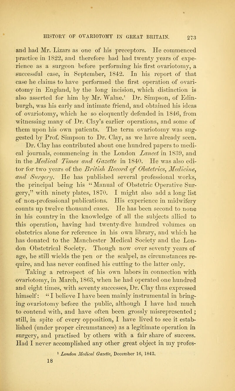 and had Mr. Lizars as one of his preceptors. He commenced practice in 1822, and therefore had had twenty years of expe- rience as a surgeon before performing his first ovariotomy, a successful case, in September, 1842. In his report of that case he claims to have performed the first operation of ovari- otomy in England, by the long incision, which distinction is also asserted for him by Mr. Walne.1 Dr. Simpson, of Edin- burgh, was his early and intimate friend, and obtained his ideas of ovariotomy, which he so eloquently defended in 1846, from witnessing many of Dr. Clay's earlier operations, and some of them upon his own patients. The term ovariotomy was sug- gested by Prof. Simpson to Dr. Clay, as we have already seen. Dr. Clay has contributed about one hundred papers to medi- cal journals, commencing in the London Lancet in 1839, and in the Medical Times and Gazette in 1840. He was also edi- tor for two years of the British Record of Obstetrics, Medicine, and Surge?'!/. He has published several professional works, the principal being his  Manual of Obstetric Operative Sur- gery, with ninety plates, 1870. I might also add a long list of non-professional publications. His experience in midwifery counts up twelve thousand cases. He has been second to none in his country in the knowledge of all the subjects allied to this operation, having had twenty-five hundred volumes on obstetrics alone for reference in his own library, and which he has donated to the Manchester Medical Society and the Lon- don Obstetrical Society. Though now over seventy years of age, he still wields the pen or the scalpel, as circumstances re- quire, and has never confined his cutting to the latter only. Taking a retrospect of his own labors in connection with ovariotomy, in March, 1863, when he had operated one hundred and eight times, with seventy successes, Dr. Clay thus expressed himself:  I believe I have been mainly instrumental in bring- ing ovariotomy before the public, although I have had much to contend with, and have often been grossly misrepresented; still, in spite of every opposition, I have lived to see it estab- lished (under proper circumstances) as a legitimate operation in surgery, and practised by others with a fair share of success. Had I never accomplished any other great object in my profes- 1 London Medical Gazette, December 16, 1842. 18