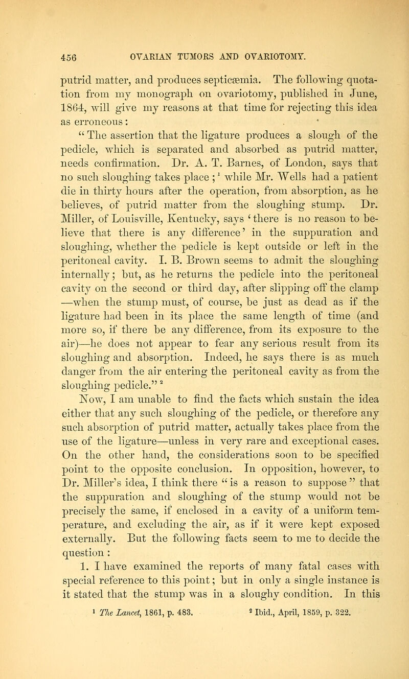 putrid matter, and produces septicaemia. The following quota- tion from my monograph on ovariotomy, published in June, 1864, will give my reasons at that time for rejecting this idea as erroneous: The assertion that the ligature produces a slough of the pedicle, which is separated and absorbed as putrid matter, needs confirmation. Dr. A. T. Barnes, of London, says that no such sloughing takes place ;l while Mr. Wells had a patient die in thirty hours after the operation, from absorption, as he believes, of putrid matter from the sloughing stump. Dr. Miller, of Louisville, Kentucky, says ' there is no reason to be- lieve that there is any difference' in the suppuration and sloughing, whether the pedicle is kept outside or left in the peritoneal cavity. I. B. Brown seems to admit the sloughing internally; but, as he returns the pedicle into the peritoneal cavity on the second or third day, after slipping off the clamp —when the stump must, of course, be just as dead as if the ligature had been in its place the same length of time (and more so, if there be any difference, from its exposure to the air)—he does not appear to fear any serious result from its sloughing and absorption. Indeed, he says there is as much danger from the air entering the peritoneal cavity as from the sloughing pedicle. 2 Now, I am unable to find the facts which sustain the idea either that any such sloughing of the pedicle, or therefore any such absorption of putrid matter, actually takes place from the use of the ligature—unless in very rare and exceptional cases. On the other hand, the considerations soon to be specified point to the opposite conclusion. In opposition, however, to Dr. Miller's idea, I think there is a reason to suppose that the suppuration and sloughing of the stump would not be precisely the same, if enclosed in a cavity of a uniform tem- perature, and excluding the air, as if it were kept exposed externally. But the following facts seem to me to decide the question : 1. I have examined the reports of many fatal cases with special reference to this point; but in only a single instance is it stated that the stump was in a sloughy condition. In this 1 The Lancet, 1861, p. 483. J Ibid., April, 1859, p. 322.