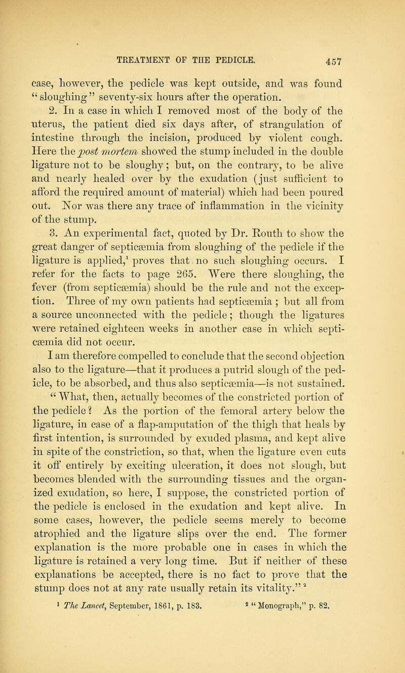 case, however, the pedicle was kept outside, and was found sloughing seventy-six hours after the operation. 2. In a case in which I removed most of the body of the uterus, the patient died six days after, of strangulation of intestine through the incision, produced by violent cough. Here the post mortem showed the stump included in the double ligature not to be sloughy; but, on the contrary, to be alive and nearly healed over by the exudation (just sufficient to afford the required amount of material) which had been poured out. Nor was there any trace of inflammation in the vicinity of the stump. 3. An experimental fact, quoted by Dr. Kouth to show the great danger of septicaemia from sloughing of the pedicle if the ligature is applied,1 proves that. no such sloughing occurs. I refer for the facts to page 265. Were there sloughing, the fever (from septicaemia) should be the rule and not the excep- tion. Three of my own patients had septicaemia ; but all from a source unconnected with the pedicle; though the ligatures were retained eighteen weeks in another case in which septi- caemia did not occur. I am therefore compelled to conclude that the second objection also to the ligature—that it produces a putrid slough of the ped- icle, to be absorbed, and thus also septicaemia—is not sustained.  What, then, actually becomes of the constricted portion of the pedicle % As the portion of the femoral artery below the ligature, in case of a flap-amputation of the thigh that heals by first intention, is surrounded by exuded plasma, and kept alive in spite of the constriction, so that, when the ligature even cuts it off entirely by exciting ulceration, it does not slough, but becomes blended with the surrounding tissues and the organ- ized exudation, so here, I suppose, the constricted portion of the pedicle is enclosed in the exudation and kept alive. In some cases, however, the pedicle seems merely to become atrophied and the ligature slips over the end. The former explanation is the more probable one in cases in which the ligature is retained a very long time. But if neither of these explanations be accepted, there is no fact to prove that the stump does not at any rate usually retain its vitality.2 1 The Lancet, September, 1861, p. 183. s  Monograph, p. 82.