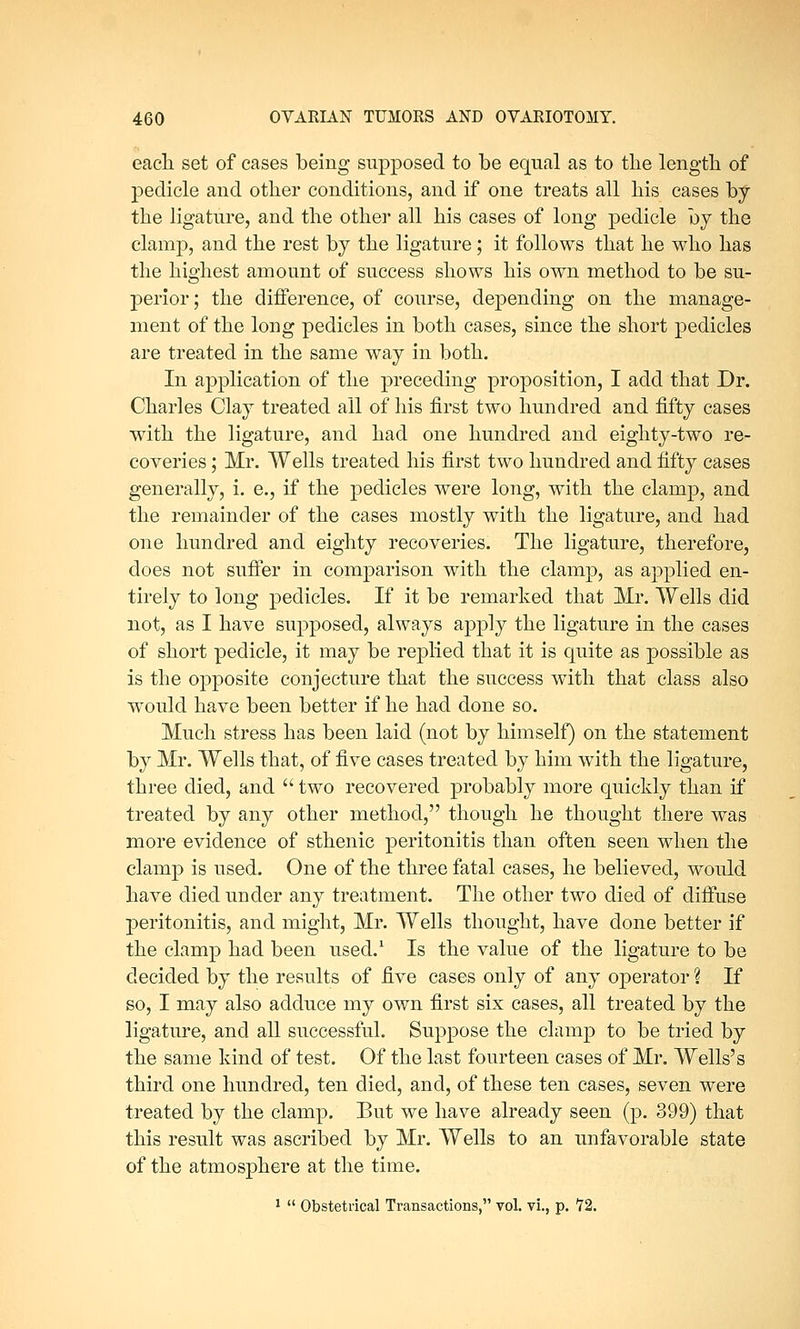 each set of cases being supposed to be equal as to tlie length of pedicle and other conditions, and if one treats all his cases by the ligature, and the other all his cases of long pedicle by the clamp, and the rest by the ligature; it follows that he who has the highest amount of success shows his own method to be su- perior; the difference, of course, depending on the manage- ment of the long pedicles in both cases, since the short pedicles are treated in the same way in both. In application of the preceding proposition, I add that Dr. Charles Clay treated all of his first two hundred and fifty cases with the ligature, and had one hundred and eighty-two re- coveries ; Mr. Wells treated his first two hundred and fifty cases generally, i. e., if the pedicles were long, with the clamp, and the remainder of the cases mostly with the ligature, and had one hundred and eighty recoveries. The ligature, therefore, does not suffer in comparison with the clamp, as applied en- tirely to long pedicles. If it be remarked that Mr. Wells did not, as I have supposed, always apply the ligature in the cases of short pedicle, it may be replied that it is quite as possible as is the opposite conjecture that the success with that class also would have been better if he had done so. Much stress has been laid (not by himself) on the statement by Mr. Wells that, of five cases treated by him with the ligature, three died, and  two recovered probably more quickly than if treated by any other method, though he thought there was more evidence of sthenic peritonitis than often seen when the clamp is used. One of the three fatal cases, he believed, would have died under any treatment. The other two died of diffuse peritonitis, and might, Mr. Wells thought, have done better if the clamp had been used.1 Is the value of the ligature to be decided by the results of five cases only of any operator \ If so, I may also adduce my own first six cases, all treated by the ligature, and all successful. Suppose the clamp to be tried by the same kind of test. Of the last fourteen cases of Mr. Wells's third one hundred, ten died, and, of these ten cases, seven were treated by the clamp. But we have already seen (p. 399) that this result was ascribed by Mr. Wells to an unfavorable state of the atmosphere at the time. 1  Obstetrical Transactions, vol. vi., p. '72.