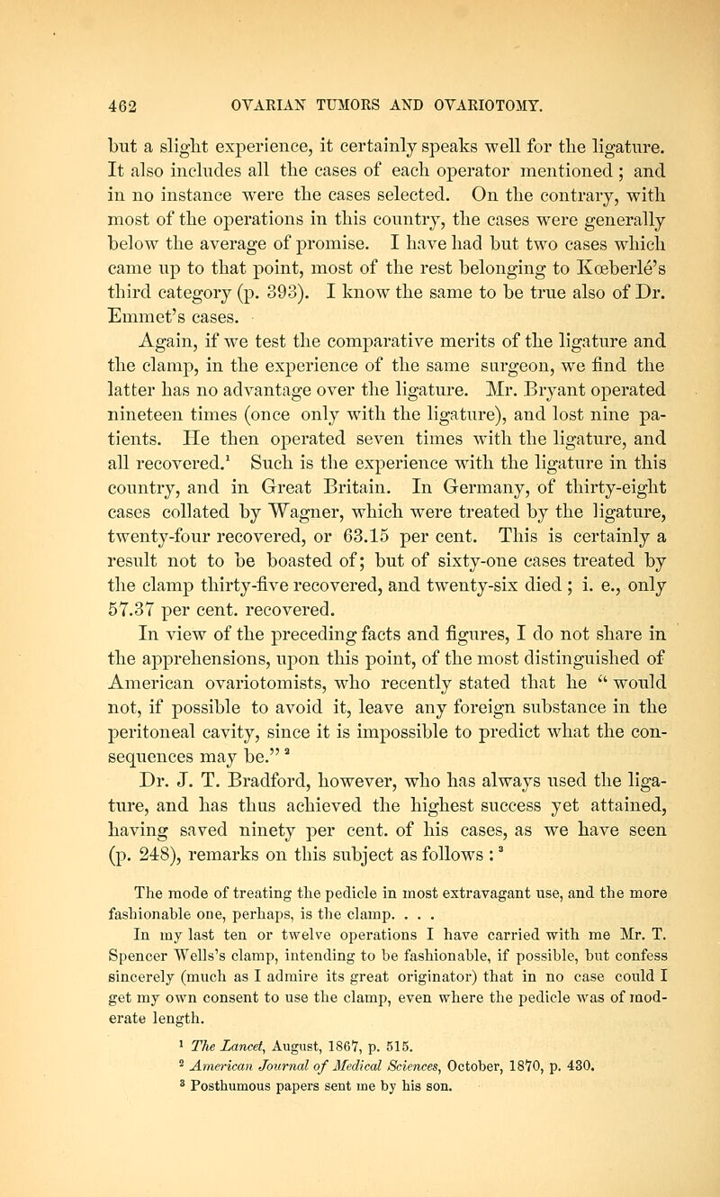 but a slight experience, it certainly speaks well for the ligature. It also includes all the cases of each operator mentioned; and in no instance were the cases selected. On the contrary, with most of the operations in this country, the cases were generally below the average of promise. I have had but two cases which came up to that point, most of the rest belonging to Kceberle's third category (p. 393). I know the same to be true also of Dr. Emmet's cases. • Again, if we test the comparative merits of the ligature and the clamp, in the experience of the same surgeon, we find the latter has no advantage over the ligature. Mr. Bryant operated nineteen times (once only with the ligature), and lost nine pa- tients. He then operated seven times with the ligature, and all recovered.1 Such is the experience with the ligature in this country, and in Great Britain. In Germany, of thirty-eight cases collated by Wagner, which were treated by the ligature, twenty-four recovered, or 63.15 per cent. This is certainly a result not to be boasted of; but of sixty-one cases treated by the clamp thirty-five recovered, and twenty-six died ; i. e., only 57.37 per cent, recovered. In view of the preceding facts and figures, I do not share in the apprehensions, upon this point, of the most distinguished of American ovariotomists, who recently stated that he  would not, if possible to avoid it, leave any foreign substance in the peritoneal cavity, since it is impossible to predict what the con- sequences may be. 2 Dr. J. T. Bradford, however, who has always used the liga- ture, and has thus achieved the highest success yet attained, having saved ninety per cent, of his cases, as we have seen (p. 248), remarks on this subject as follows :3 The mode of treating the pedicle in most extravagant use, and the more fashionable one, perhaps, is the clamp. . . . In my last ten or twelve operations I have carried with me Mr. T. Spencer Wells's clamp, intending to be fashionable, if possible, but confess sincerely (much as I admire its great originator) that in no case could I get my own consent to use the clamp, even where the pedicle was of mod- erate length. 1 The Lancet, August, 186*7, p. 515. 2 American Journal of Medical Sciences, October, 18*70, p. 430. 8 Posthumous papers sent me by his son.