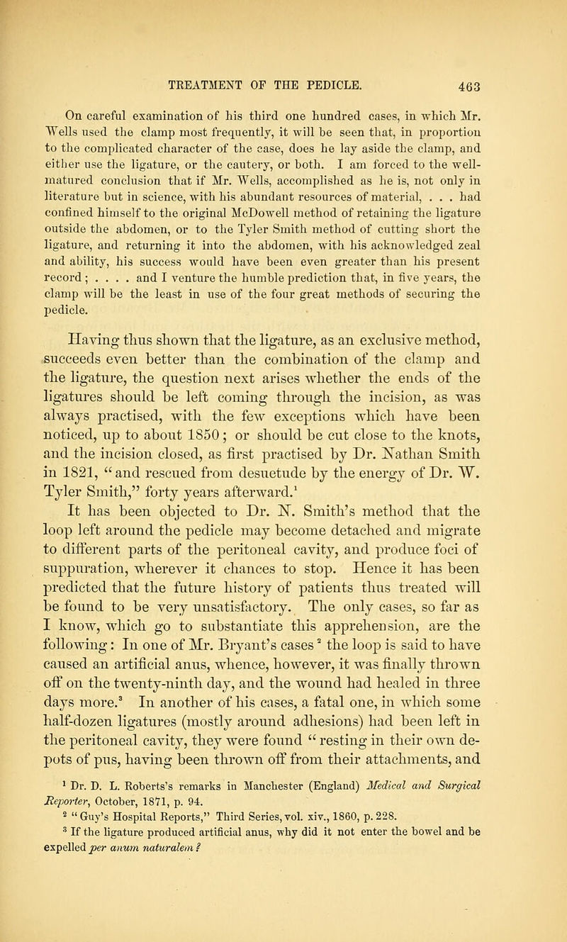 On careful examination of his third one hundred cases, in which Mr. Wells used the clamp most frequently, it will be seen that, in proportion to the complicated character of the case, does he lay aside the clamp, and either use the ligature, or the cautery, or both. I am forced to the well- matured conclusion that if Mr. Wells, accomplished as he is, not only in literature but in science, with his abundant resources of material, . . . had confined himself to the original McDowell method of retaining the ligature outside the abdomen, or to the Tyler Smith method of cutting short the ligature, and returning it into the abdomen, with his acknowledged zeal and ability, his success would have been even greater than his present record ; . . . . and I venture the humble prediction that, in five years, the clamp will be the least in use of the four great methods of securing the pedicle. Having thus shown that the ligature, as an exclusive method, succeeds even better than the combination of the clamp and the ligature, the question next arises whether the ends of the ligatures should be left coming through the incision, as was always practised, with the few exceptions which have been noticed, up to about 1850; or should be cut close to the knots, and the incision closed, as first practised by Dr. Nathan Smith in 1821,  and rescued from desuetude by the energy of Dr. W. Tyler Smith, forty years afterward.1 It has been objected to Dr. N. Smith's method that the loop left around the pedicle may become detached and migrate to different parts of the peritoneal cavity, and produce foci of suppuration, wherever it chances to stop. Hence it has been predicted that the future history of patients thus treated will be found to be very unsatisfactory. The only cases, so far as I know, which go to substantiate this apprehension, are the following: In one of Mr. Bryant's cases2 the loop is said to have caused an artificial anus, whence, however, it was finally thrown off on the twenty-ninth day, and the wound had healed in three days more.3 In another of his cases, a fatal one, in which some half-dozen ligatures (mostly around adhesions) had been left in the peritoneal cavity, they were found  resting in their own de- pots of pus, having been thrown off from their attachments, and 1 Dr. D. L. Roberts's remarks in Manchester (England) Medical and Surgical Reporter, October, 1871, p. 94. 2 Guy's Hospital Reports, Third Series,vol. xiv., 1860, p.228. 3 If the ligature produced artificial anus, why did it not enter the bowel and be expelled per anum naturalem I