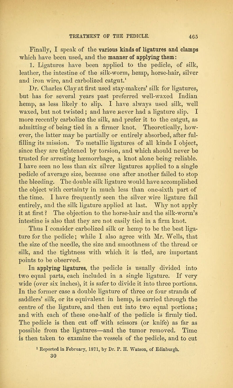Finally, I speak of the various kinds of ligatures and clamps which have been used, and the manner of applying them: 1. Ligatures have been applied to the pedicle, of silk, leather, the intestine of the silk-worm, hemp, horse-hair, silver and iron wire, and carbolized catgut.1 Dr. Charles Clay at first used stay-makers' silk for ligatures, but has for several years past preferred well-waxed Indian hemp, as less likely to slip. I have always used silk, well waxed, but not twisted; and have never had a ligature slip. I more recently carbolize the silk, and prefer it to the catgut, as admitting of being tied in a firmer knot. Theoretically, how- ever, the latter may be partially or entirely absorbed, after ful- filling its mission. To metallic ligatures of all kinds I object, since they are tightened by torsion, and which should never be trusted for arresting haemorrhage, a knot alone being reliable. I have seen no less than six silver ligatures applied to a single pedicle of average size, because one after another failed to stop the bleeding. The double silk ligature would have accomplished the object with certainty in much less than one-sixth part of the time. I have frequently seen the silver wire ligature fail entirely, and the silk ligature applied at last. Why not apply it at first ? The objection to the horse-hair and the silk-worm's intestine is also that they are not easily tied in a firm knot. Thus I consider carbolized silk or hemp to be the best liga- ture for the pedicle; while I also agree with Mr. Wells, that the size of the needle, the size and smoothness of the thread or silk, and the tightness with which it is tied, are important points to be observed. In applying ligatures, the pedicle is usually divided into two equal parts, each included in a single ligature. If very wide (over six inches), it is safer to divide it into three portions. In the former case a double ligature of three or four strands of saddlers' silk, or its equivalent in hemp, is carried through the centre of the ligature, and then cut into two equal portions; and with each of these one-half of the pedicle is firmly tied. The pedicle is then cut off with scissors (or knife) as far as possible from the ligatures—and the tumor removed. Time is then taken to examine the vessels of the pedicle, and to cut 1 Reported in February, 1871, by Dr. P. H. Watson, of Edinburgh. 30