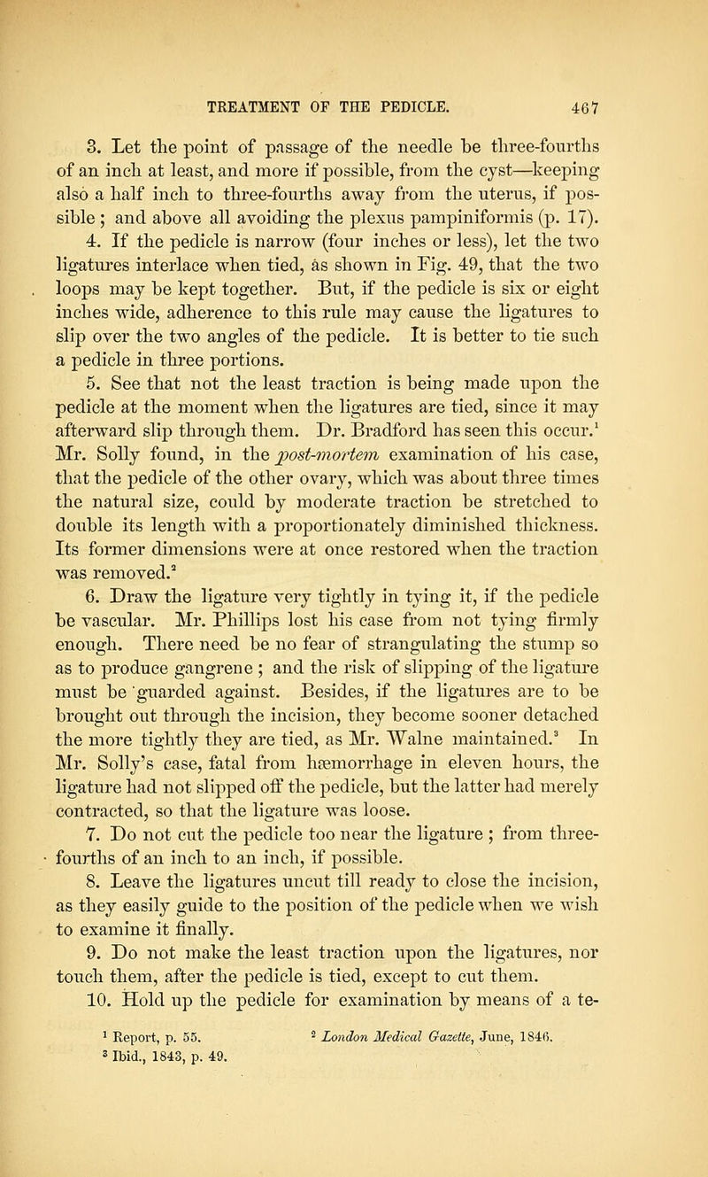 3. Let the point of passage of the needle be three-fourths of an inch at least, and more if possible, from the cyst—keeping also a half inch to three-fourths away from the uterus, if pos- sible ; and above all avoiding the plexus pampiniformis (p. 17). 4. If the pedicle is narrow (four inches or less), let the two ligatures interlace when tied, as shown in Fig. 49, that the two loops may be kept together. But, if the pedicle is six or eight inches wide, adherence to this rule may cause the ligatures to slip over the two angles of the pedicle. It is better to tie such a pedicle in three portions. 5. See that not the least traction is being made upon the pedicle at the moment when the ligatures are tied, since it may afterward slip through them. Dr. Bradford has seen this occur.1 Mr. Solly found, in the post-mortem examination of his case, that the pedicle of the other ovary, which was about three times the natural size, could by moderate traction be stretched to double its length with a proportionately diminished thickness. Its former dimensions were at once restored when the traction was removed.2 6. Draw the ligature very tightly in tying it, if the pedicle be vascular. Mr. Phillips lost his case from not tying firmly enough. There need be no fear of strangulating the stump so as to produce gangrene ; and the risk of slipping of the ligature must be guarded against. Besides, if the ligatures are to be brought out through the incision, they become sooner detached the more tightly they are tied, as Mr. Walne maintained.3 In Mr. Solly's case, fatal from haemorrhage in eleven hours, the ligature had not slipped off the pedicle, but the latter had merely contracted, so that the ligature was loose. 7. Do not cut the pedicle too near the ligature ; from three- fourths of an inch to an inch, if possible. 8. Leave the ligatures uncut till ready to close the incision, as they easily guide to the position of the pedicle when we wish to examine it finally. 9. Do not make the least traction upon the ligatures, nor touch them, after the pedicle is tied, except to cut them. 10. Hold up the pedicle for examination by means of a te- 1 Report, p. 55. 2 London Medical Gazette, June, 1846. 3 Ibid., 1843, p. 49.