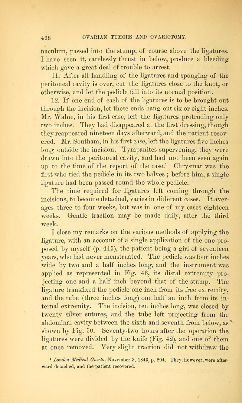 naculum, passed into the stump, of course above the ligatures. I have seen it, carelessly thrust in below, produce a bleeding which gave a great deal of trouble to arrest. 11. After all handling of the ligatures and sponging of the peritoneal cavity is over, cut the ligatures close to the knot, or otherwise, and let the pedicle fall into its normal position. 12. If one end of each of the ligatures is to be brought out through the incision, let these ends hang out six or eight inches. Mr. Walne, in his first case, left the ligatures protruding only two inches. They had disappeared at the first dressing, though they reappeared nineteen days afterward, and the patient recov- ered. Mr. Southam, in his first case, left the ligatures five inches long outside the incision. Tympanites supervening, they were drawn into the peritoneal cavity, and had not been seen again up to the time of the report of the case.1 Chrysmar was the first who tied the pedicle in its two halves ; before him, a single ligature had been passed round the whole pedicle. The time required for ligatures left coming through the incisions, to become detached, varies in different cases. It aver- ages three to four weeks, but was in one of my cases eighteen weeks. Gentle traction may be made daily, after the third week. I close my remarks on the various methods of applying the ligature, with an account of a single application of the one pro- posed by myself (p. 445), the patient being a girl of seventeen years, who had never menstruated. The pedicle was four inches wide by two and a half inches long, and the instrument was applied as represented in Fig. 46, its distal extremity pro- jecting one and a half inch beyond that of the stump. The ligature transfixed the pedicle one inch from its free extremity, and the tube (three inches long) one half an inch from its in- ternal extremity. The incision, ten inches long, was closed by twenty silver sutures, and the tube left projecting from the abdominal cavity between the sixth and seventh from below, as' shown by Fig. 50. Seventy-two hours after the operation the ligatures were divided by the knife (Fig. 42), and one of them at once removed. Yery slight traction did not withdraw the 1 London Medical Gazette, November 3, 1843, p. 204. They, however, were after- ward detached, and the patient recovered.