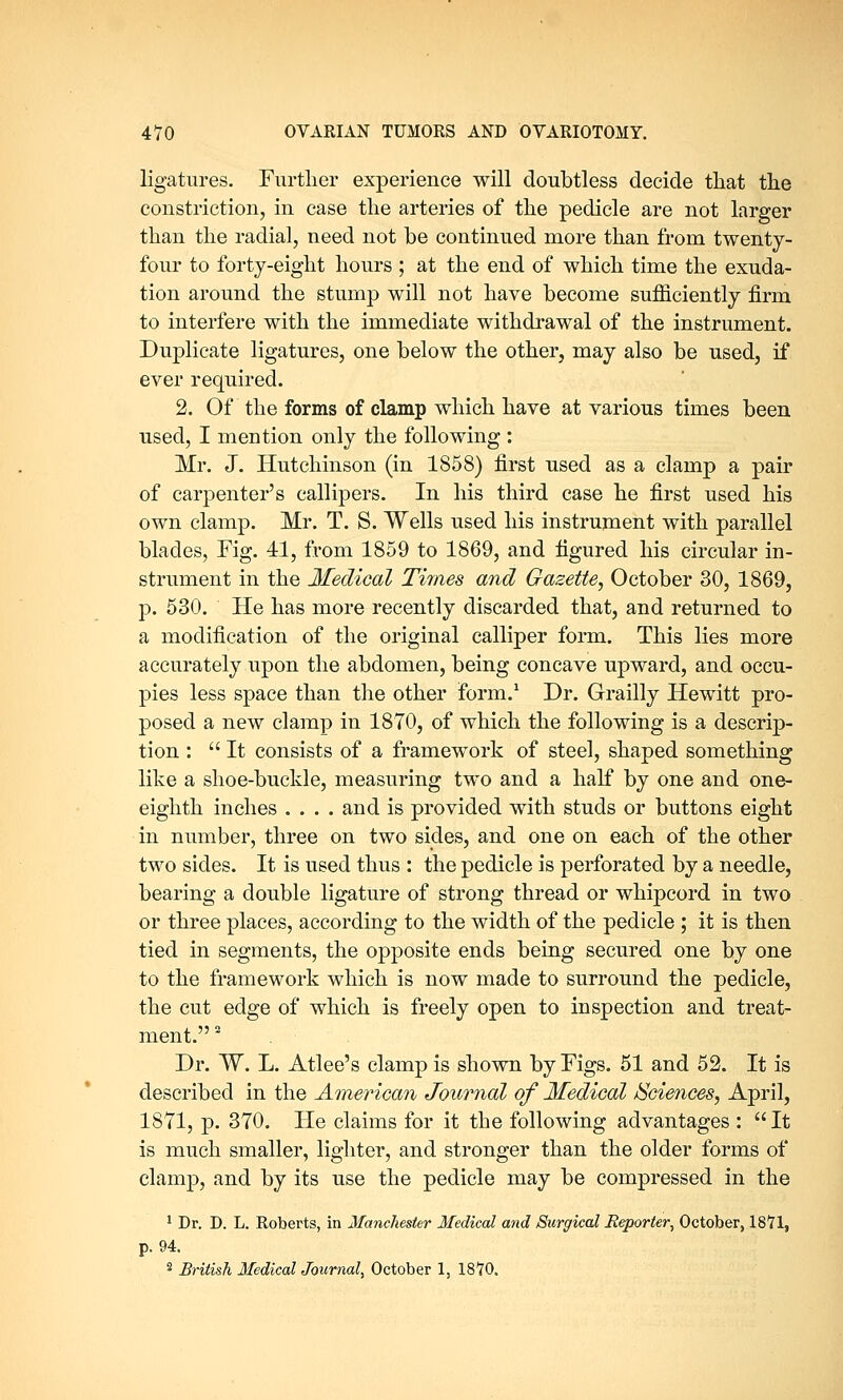ligatures. Further experience will doubtless decide that the constriction, in case the arteries of the pedicle are not larger than the radial, need not be continued more than from twenty- four to forty-eight hours ; at the end of which time the exuda- tion around the stump will not have become sufficiently firm to interfere with the immediate withdrawal of the instrument. Duplicate ligatures, one below the other, may also be used, if ever required. 2. Of the forms of clamp which have at various times been used, I mention only the following : Mr. J. Hutchinson (in 1858) first used as a clamp a pair of carpenter's callipers. In his third case he first used his own clamp. Mr. T. S. Wells used his instrument with parallel blades, Fig. 41, from 1859 to 1869, and figured his circular in- strument in the Medical Times and Gazette, October 30, 1869, p. 530. He has more recently discarded that, and returned to a modification of the original calliper form. This lies more accurately upon the abdomen, being concave upward, and occu- pies less space than the other form.1 Dr. Grailly Hewitt pro- posed a new clamp in 1870, of which the following is a descrip- tion : It consists of a framework of steel, shaped something like a shoe-buckle, measuring two and a half by one and one- eighth inches .... and is provided with studs or buttons eight in number, three on two sides, and one on each of the other two sides. It is used thus : the pedicle is perforated by a needle, bearing a double ligature of strong thread or whipcord in two or three places, according to the width of the pedicle ; it is then tied in segments, the opposite ends being secured one by one to the framework which is now made to surround the pedicle, the cut edge of which is freely open to inspection and treat- ment.  Dr. W. L. Atlee's clamp is shown by Figs. 51 and 52. It is described in the American Journal of Medical Sciences, April, 1871, p. 370. He claims for it the following advantages : It is much smaller, lighter, and stronger than the older forms of clamp, and by its use the pedicle may be compressed in the 1 Dr. D. L. Roberts, in Manchester Medical and Surgical Reporter, October, 1871, p. 94. 2 British Medical Journal, October 1, 1870.