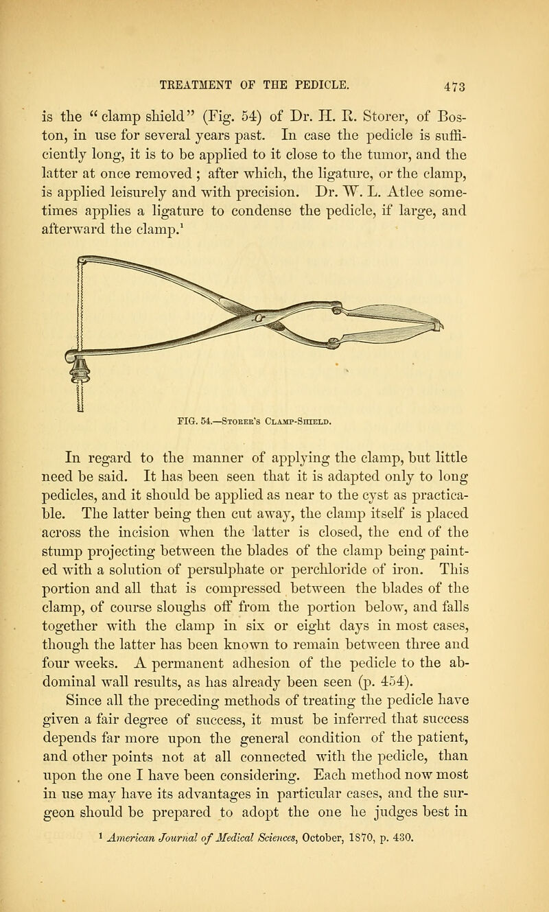 is the clamp shield (Fig. 54) of Dr. H. E. Storer, of Bos- ton, in use for several years past. In case the pedicle is suffi- ciently long, it is to be applied to it close to the tumor, and the latter at once removed ; after which, the ligature, or the clamp, is applied leisurely and with precision. Dr. W. L. Atlee some- times applies a ligature to condense the pedicle, if large, and afterward the clamp.1 FIG. 54.—Stoker's Clamp-Shield. In regard to the manner of applying the clamp, but little need be said. It has been seen that it is adapted only to long pedicles, and it should be applied as near to the cyst as practica- ble. The latter being then cut away, the clamp itself is placed across the incision when the latter is closed, the end of the stump projecting between the blades of the clamp being paint- ed with a solution of persulphate or perchloride of iron. This portion and all that is compressed between the blades of the clamp, of course sloughs off from the portion below, and falls together with the clamp in six or eight days in most cases, though the latter has been known to remain between three and four weeks. A permanent adhesion of the pedicle to the ab- dominal wall results, as has already been seen (p. 454). Since all the preceding methods of treating the pedicle have given a fair degree of success, it must be inferred that success depends far more upon the general condition of the patient, and other points not at all connected with the pedicle, than upon the one I have been considering. Each method now most in use may have its advantages in particular cases, and the sur- geon should be prepared to adopt the one he judges best in 1 American Journal of Medical Sciences, October, 18 TO, p. 430.