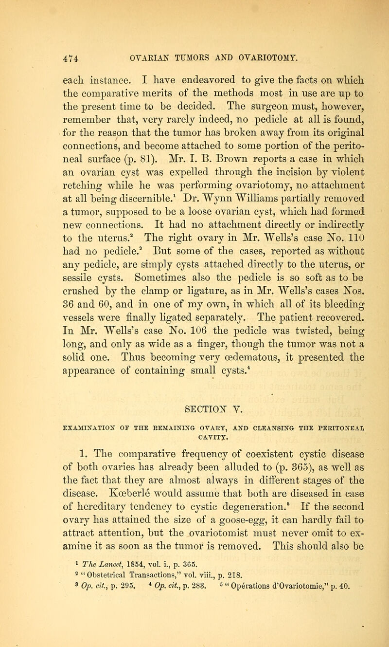 each instance. I have endeavored to give the facts on which the comparative merits of the methods most in use are up to the present time to be decided. The surgeon must, however, remember that, very rarely indeed, no pedicle at all is found, for the reason that the tumor has broken away from its original connections, and become attached to some portion of the perito- neal surface (p. 81). Mr. I. B. Brown reports a case in which an ovarian cyst was expelled through the incision by violent retching while he was performing ovariotomy, no attachment at all being discernible.1 Dr. Wynn Williams partially removed a tumor, supposed to be a loose ovarian cyst, which had formed new connections. It had no attachment directly or indirectly to the uterus.2 The right ovary in Mr. Wells's case No. 110 had no pedicle.3 But some of the cases, reported as without any pedicle, are simply cysts attached directly to the uterus, or sessile cysts. Sometimes also the pedicle is so soft as to be crushed by the clamp or ligature, as in Mr. Wells's cases JSTos. 36 and 60, and in one of my own, in which all of its bleeding vessels were finally ligated separately. The patient recovered. In Mr. Wells's case No. 106 the pedicle was twisted, being long, and only as wide as a finger, though the tumor was not a solid one. Thus becoming very cedematous, it presented the appearance of containing small cysts.4 SECTION Y. EXAMINATION OF THE REMAINING OVAET, AND CLEANSING THE PEBITONEAL OAVITy. 1. The comparative frequency of coexistent cystic disease of both ovaries has already been alluded to (p. 365), as well as the fact that they are almost always in different stages of the disease. Kceberle would assume that both are diseased in case of hereditary tendency to cystic degeneration.5 If the second ovary has attained the size of a goose-egg, it can hardly fail to attract attention, but the ovariotomist must never omit to ex- amine it as soon as the tumor is removed. This should also be 1 The Lancet, 1854, vol. i., p. 365. 3  Obstetrical Transactions, vol. viii., p. 218. 8 Op. tit, p. 295. 4 Op. tit, p. 283. 5  Operations d'Ovariotomie, p. 40.