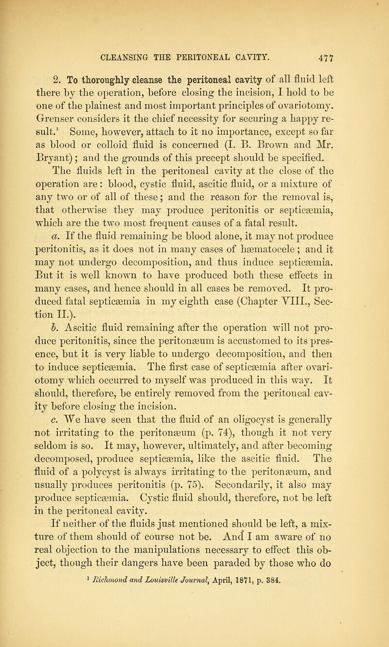 2. To thoroughly cleanse the peritoneal cavity of all fluid left there by the operation, before closing the incision, I hold to be one of the plainest and most important principles of ovariotomy. Grenser considers it the chief necessity for securing a happy re- sult.1 Some, however, attach to it no importance, except so far as blood or colloid fluid is concerned (I. B. Brown and Mr. Bryant) ; and the grounds of this precept should be specified. The fluids left in the peritoneal cavity at the close of the operation are: blood, cystic fluid, ascitic fluid, or a mixture of any two or of all of these; and the reason for the removal is, that otherwise they may produce peritonitis or septicaemia, which are the two most frequent causes of a fatal result. a. If the fluid remaining be blood alone, it may not produce peritonitis, as it does not in many cases of haematocele; and it may not undergo decomposition, and thus induce septicaemia. But it is well known to have produced both these effects in many cases, and hence should in all cases be removed. It pro- duced fatal septicaemia in my eighth case (Chapter YIII., Sec- tion II.). b. Ascitic fluid remaining after the operation will not pro- duce peritonitis, since the peritonaeum is accustomed to its pres- ence, but it is very liable to undergo decomposition, and then to induce septicaemia. The first case of septicaemia after ovari- otomy which occurred to myself was produced in this way. It should, therefore, be entirely removed from the peritoneal cav- ity before closing the incision. c. We have seen that the fluid of an oligocyst is generally not irritating to the peritonaeum (p. 74), though it not very seldom is so. It may, however, ultimately, and after becoming decomposed, produce septicaemia, like the ascitic fluid. The fluid of a polycyst is always irritating to the peritonaeum, and usually produces peritonitis (p. 75). Secondarily, it also may produce septicaemia. Cystic fluid should, therefore, not be left in the peritoneal cavity. If neither of the fluids just mentioned should be left, a mix- ture of them should of course not be. And I am aware of no real objection to the manipulations necessary to effect this ob- ject, though their dangers have been paraded by those who do 1 Richmond and Louisville Journal, April, 18*71, p. 384.