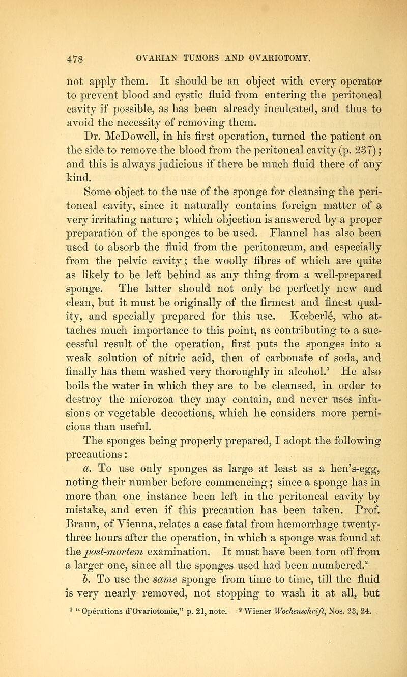 not apply them. It should be an object with every operator to prevent blood and cystic fluid from entering the peritoneal cavity if possible, as has been already inculcated, and thus to avoid the necessity of removing them. Dr. McDowell, in his first operation, turned the patient on the side to remove the blood from the peritoneal cavity (p. 237); and this is always judicious if there be much fluid there of any kind. Some object to the use of the sponge for cleansing the peri- toneal cavity, since it naturally contains foreign matter of a very irritating nature ; which objection is answered by a proper preparation of the sponges to be used. Flannel has also been used to absorb the fluid from the peritonseum, and especially from the pelvic cavity; the woolly fibres of which are quite as likely to be left behind as any thing from a well-prepared sponge. The latter should not only be perfectly new and clean, but it must be originally of the firmest and finest qual- ity, and specially prepared for this use. Koeberle, who at- taches much importance to this point, as contributing to a suc- cessful result of the operation, first puts the sponges into a weak solution of nitric acid, then of carbonate of soda, and finally has them washed very thoroughly in alcohol.1 He also boils the water in which they are to be cleansed, in order to destroy the microzoa they may contain, and never uses infu- sions or vegetable decoctions, which he considers more perni- cious than useful. The sponges being properly prepared, I adopt the following precautions: a. To use only sponges as large at least as a hen's-egg, noting their number before commencing; since a sponge has in more than one instance been left in the peritoneal cavity by mistake, and even if this precaution has been taken. Prof. Braun, of Yienna, relates a case fatal from haemorrhage twenty- three hours after the operation, in which a sponge was found at the post-mortem examination. It must have been torn off from a larger one, since all the sponges used had been numbered.2 h. To use the same sponge from time to time, till the fluid is very nearly removed, not stopping to wash it at all, but 1  Operations d'Ovariotomie, p. 21, note. 2 Wiener Wochenschrift, Nos. 23, 24. .