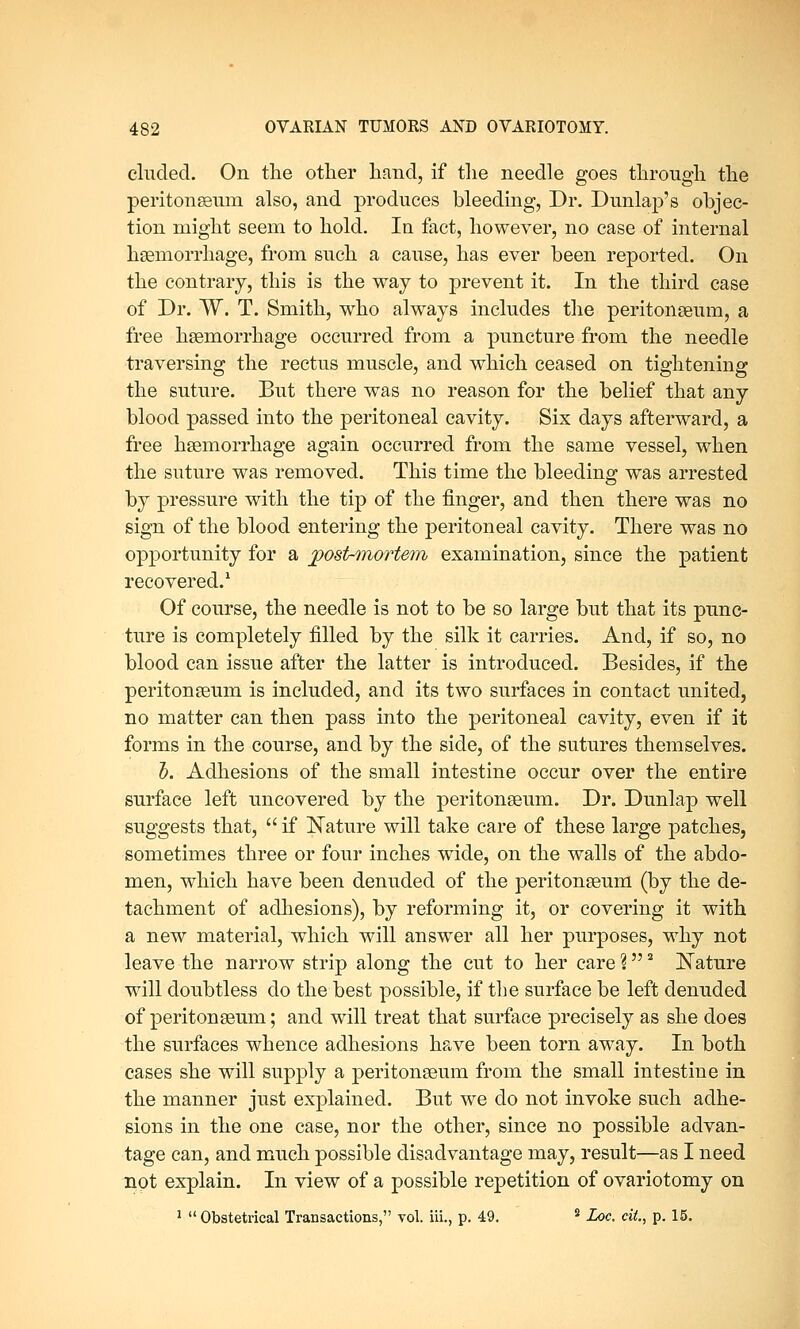 eluded. On the other hand, if the needle goes through the peritoneum also, and produces bleeding, Dr. Dunlap's objec- tion might seem to hold. In fact, however, no case of internal haemorrhage, from such a cause, has ever been reported. On the contrary, this is the way to prevent it. In the third case of Dr. W. T. Smith, who always includes the peritonaeum, a free haemorrhage occurred from a puncture from the needle traversing the rectus muscle, and which ceased on tightening the suture. But there was no reason for the belief that any blood passed into the peritoneal cavity. Six days afterward, a free haemorrhage again occurred from the same vessel, when the suture was removed. This time the bleeding was arrested by pressure with the tip of the finger, and then there was no sign of the blood entering the peritoneal cavity. There was no opportunity for a postmortem examination, since the patient recovered.1 Of course, the needle is not to be so large but that its punc- ture is completely filled by the silk it carries. And, if so, no blood can issue after the latter is introduced. Besides, if the peritonaeum is included, and its two surfaces in contact united, no matter can then pass into the peritoneal cavity, even if it forms in the course, and by the side, of the sutures themselves. o. Adhesions of the small intestine occur over the entire surface left uncovered by the peritonaeum. Dr. Dunlap well suggests that,  if Nature will take care of these large patches, sometimes three or four inches wide, on the walls of the abdo- men, which have been denuded of the peritonaeum (by the de- tachment of adhesions), by reforming it, or covering it with a new material, which will answer all her purposes, why not leave the narrow strip along the cut to her care %2 Nature will doubtless do the best possible, if the surface be left denuded of peritonaeum; and will treat that surface precisely as she does the surfaces whence adhesions have been torn away. In both cases she will supply a peritonaeum from the small intestine in the manner just explained. But we do not invoke such adhe- sions in the one case, nor the other, since no possible advan- tage can, and much possible disadvantage may, result—as I need not explain. In view of a possible repetition of ovariotomy on 1  Obstetrical Transactions, vol. iii., p. 49. 2 Loc. cit., p. 15.