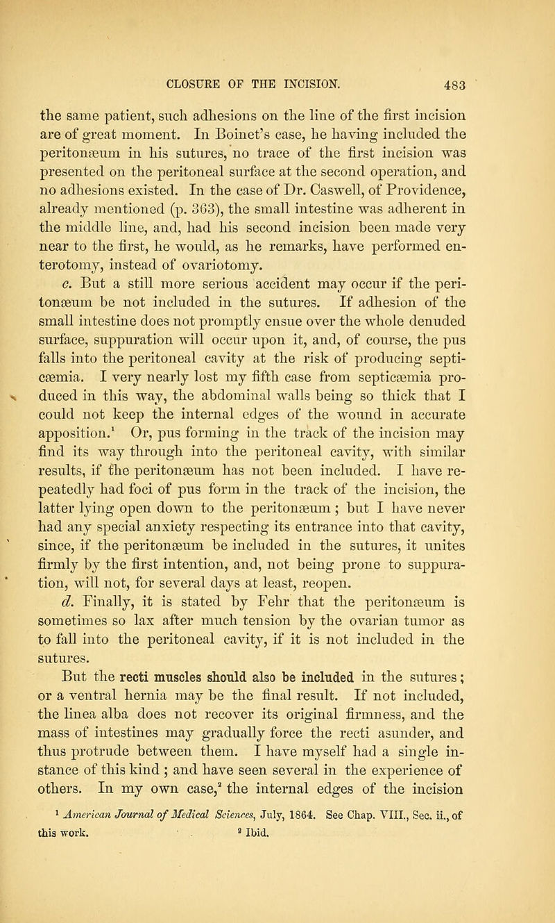 the same patient, such adhesions on the line of the first incision are of great moment. In Boinet's case, he having included the peritonaeum in his sutures, no trace of the first incision was presented on the peritoneal surface at the second operation, and no adhesions existed. In the case of Dr. Caswell, of Providence, already mentioned (p. 363), the small intestine was adherent in the middle line, and, had his second incision been made very near to the first, he would, as he remarks, have performed en- terotomy, instead of ovariotomy. g. But a still more serious accident may occur if the peri- tonaeum be not included in the sutures. If adhesion of the small intestine does not promptly ensue over the whole denuded surface, suppuration will occur upon it, and, of course, the pus falls into the peritoneal cavity at the risk of producing septi- caemia. I very nearly lost my fifth case from septicaemia pro- duced in this way, the abdominal walls being so thick that I could not keep the internal edges of the wound in accurate apposition.1 Or, pus forming in the track of the incision may find its way through into the peritoneal cavity, with similar results, if the peritonaeum has not been included. I have re- peatedly had foci of pus form in the track of the incision, the latter lying open down to the peritonaeum; but I have never had any special anxiety respecting its entrance into that cavity, since, if the peritonaeum be included in the sutures, it unites firmly by the first intention, and, not being prone to suppura- tion, will not, for several days at least, reopen. d. Finally, it is stated by Fehr that the peritonaeum is sometimes so lax after much tension by the ovarian tumor as to fall into the peritoneal cavity, if it is not included in the sutures. But the recti muscles should also be included in the sutures; or a ventral hernia may be the final result. If not included, the linea alba does not recover its original firmness, and the mass of intestines may gradually force the recti asunder, and thus protrude between them. I have myself had a single in- stance of this kind ; and have seen several in the experience of others. In my own case,2 the internal edges of the incision 1 American Journal of Medical Sciences, July, 1864. See Chap. VIII., Sec. ii.,of this work. 8 Ibid.