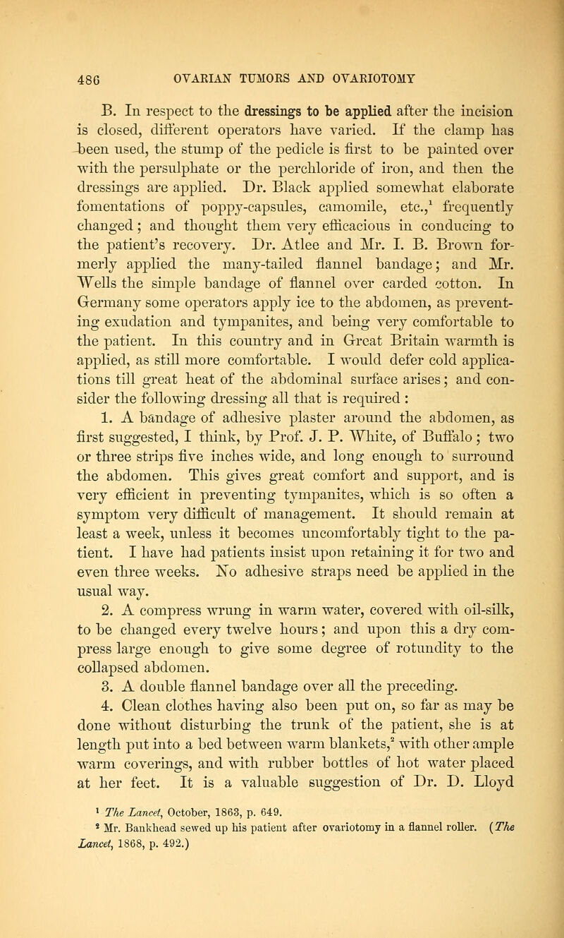 B. In respect to the dressings to be applied after the incision is closed, different operators have varied. If the clamp has been used, the stump of the pedicle is first to be painted over with the persulphate or the perchloride of iron, and then the dressings are applied. Dr. Black applied somewhat elaborate fomentations of poppy-capsules, camomile, etc.,1 frequently changed; and thought them very efficacious in conducing to the patient's recovery. Dr. Atlee and Mr. I. B. Brown for- merly applied the many-tailed flannel bandage; and Mr. Wells the simple bandage of flannel over carded cotton. In Germany some operators apply ice to the abdomen, as prevent- ing exudation and tympanites, and being very comfortable to the patient. In this country and in Great Britain warmth is applied, as still more comfortable. I would defer cold applica- tions till great heat of the abdominal surface arises; and con- sider the following dressing all that is required : 1. A bandage of adhesive plaster around the abdomen, as first suggested, I think, by Prof. J. P. White, of Buffalo; two or three strips five inches wide, and long enough to surround the abdomen. This gives great comfort and support, and is very efficient in preventing tympanites, which is so often a symptom very difficult of management. It should remain at least a week, unless it becomes uncomfortably tight to the pa- tient. I have had patients insist upon retaining it for two and even three weeks. No adhesive straps need be applied in the usual way. 2. A compress wrung in warm water, covered with oil-silk, to be changed every twelve hours; and upon this a dry com- press large enough to give some degree of rotundity to the collapsed abdomen. 3. A double flannel bandage over all the preceding. 4. Clean clothes having also been put on, so far as may be done without disturbing the trunk of the patient, she is at length put into a bed between warm blankets,2 with other ample warm coverings, and with rubber bottles of hot water placed at her feet. It is a valuable suggestion of Dr. D. Lloyd 1 The Lancet, October, 1863, p. 649. 8 Mr. Bankhead sewed up his patient after ovariotomy in a flannel roller. {The Lancet, 1868, p. 492.)