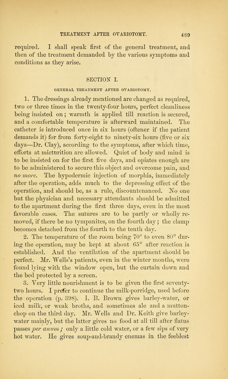 required. I shall speak first of the general treatment, and then of the treatment demanded by the various symptoms and conditions as they arise. SECTION I. GENERAL TREATMENT AFTEE OVARIOTOMY. 1. The dressings already mentioned are changed as required, two or three times in the twenty-four hours, perfect cleanliness being insisted on; warmth is applied till reaction is secured, and a comfortable temperature is afterward maintained. The catheter is introduced once in six hours (oftener if the patient demands it) for from forty-eight to ninety-six hours (five or six days—Dr. Clay), according to the symptoms, after which time, efforts at micturition are allowed. Quiet of body and mind is to be insisted on for the first five days, and opiates enough are to be administered to secure this object and overcome pain, and no more. The hypodermic injection of morphia, immediately after the operation, adds much to the depressing effect of the operation, and should be, as a rule, discountenanced. No one but the physician and necessary attendants should be admitted to the apartment during the first three days, even in the most favorable cases. The sutures are to be partly or wholly re- moved, if there be no tympanites, on the fourth day; the clamp becomes detached from the fourth to the tenth day. 2. The temperature of the room being 70° to even 80° dur- ing the operation, may be kept at about 65° after reaction is established. And the ventilation of the apartment should be perfect. Mr. Wells's patients, even in the winter months, were found lying with the window open, but the curtain down and the bed protected by a screen. 3. Yery little nourishment is to be given the first seventy- two hours. I prefer to continue the milk-porridge, used before the operation (p. 398). I. B. Brown gives barley-water, or iced milk, or wreak broths, and sometimes ale and a mutton- chop on the third day. Mr. Wells and Dr. Keith give barley- water mainly, but the latter gives no food at all till after fiatus passes per anum • only a little cold water, or a few sips of very hot water. He gives soup-and-brandy enemas in the feeblest