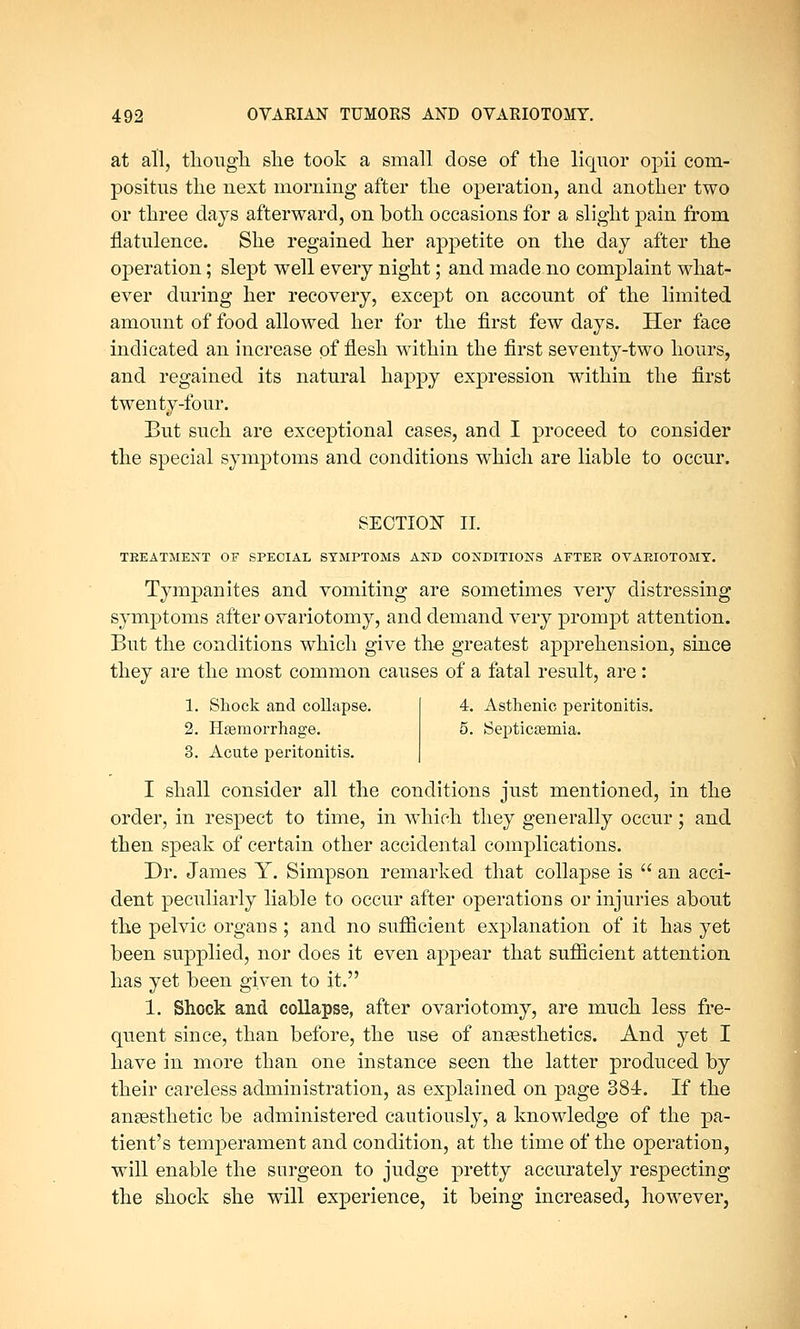 at all, though she took a small dose of the liquor opii com- positus the next morning after the operation, and another two or three days afterward, on both occasions for a slight pain from flatulence. She regained her appetite on the day after the operation; slept well every night; and made no complaint what- ever during her recovery, except on account of the limited amount of food allowed her for the first few days. Her face indicated an increase of flesh within the first seventy-two hours, and regained its natural happy expression within the first twenty-four. But such are exceptional cases, and I proceed to consider the special symptoms and conditions which are liable to occur. SECTION II. TBEATMENT OF SPECIAL SYMPTOMS AND CONDITIONS AFTEE OTAEIOTOMY. Tympanites and vomiting are sometimes very distressing symptoms after ovariotomy, and demand very prompt attention. But the conditions which give the greatest apprehension, since they are the most common causes of a fatal result, are : 1. Shock and collapse. 2. Haemorrhage. 3. Acute peritonitis. 4. Asthenic peritonitis. 5. Septicaemia. I shall consider all the conditions just mentioned, in the order, in respect to time, in which they generally occur; and then speak of certain other accidental complications. Dr. James Y. Simpson remarked that collapse is  an acci- dent peculiarly liable to occur after operations or injuries about the pelvic organs ; and no sufficient explanation of it has yet been supplied, nor does it even appear that sufficient attention has yet been given to it. 1. Shock and collapse, after ovariotomy, are much less fre- quent since, than before, the use of anesthetics. And yet I have in more than one instance seen the latter produced by their careless administration, as explained on page 384. If the anaesthetic be administered cautiously, a knowledge of the pa- tient's temperament and condition, at the time of the operation, will enable the surgeon to judge pretty accurately respecting the shock she will experience, it being increased, however,